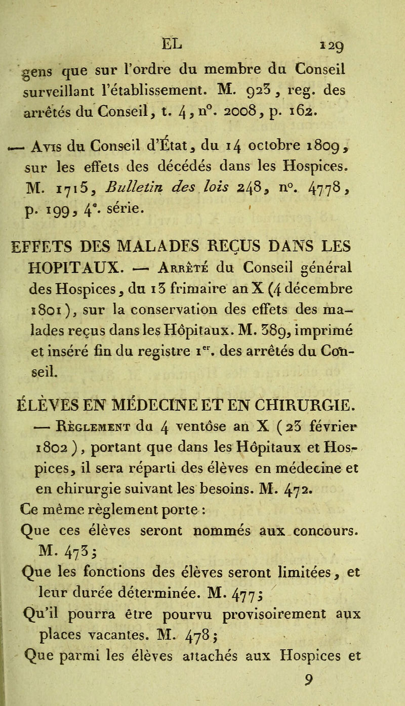 gens que sur l'ordre du membre du Conseil surveillant l'établissement. M. 923 , reg. des arrêtés du Conseil, t. 4>n°- 2008, p. 162. *— Avis du Conseil d'État, du 14 octobre 1809, sur les effets des décédés dans les Hospices. M. 1715, Bulletin des lois 248, n°. 477$ > p. 199, 4*' série. EFFETS DES MALADES REÇUS DANS LES HOPITAUX. — Arrêté du Conseil général des Hospices , du 13 frimaire an X (4 décembre 1801), sur la conservation des effets des ma- lades reçus dans les Hôpitaux. M. 589, imprimé et inséré fin du registre ier. des arrêtés du Con- seil. ÉLÈVES EN MÉDECINE ET EN CHIRURGIE. — Règlement du 4 ventôse an X ( 23 février 1802 ) , portant que dans les Hôpitaux et Hos- pices, il sera réparti des élèves en médecine et en chirurgie suivant les besoins. M. 472. Ce même règlement porte : Que ces élèves seront nommés aux concours. M. 4735 Que les fonctions des élèves seront limitées , et leur durée déterminée. M. 477; Qu'il pourra être pourvu provisoirement aux places vacantes. M. 47^5 Que parmi les élèves attachés aux Hospices et 9