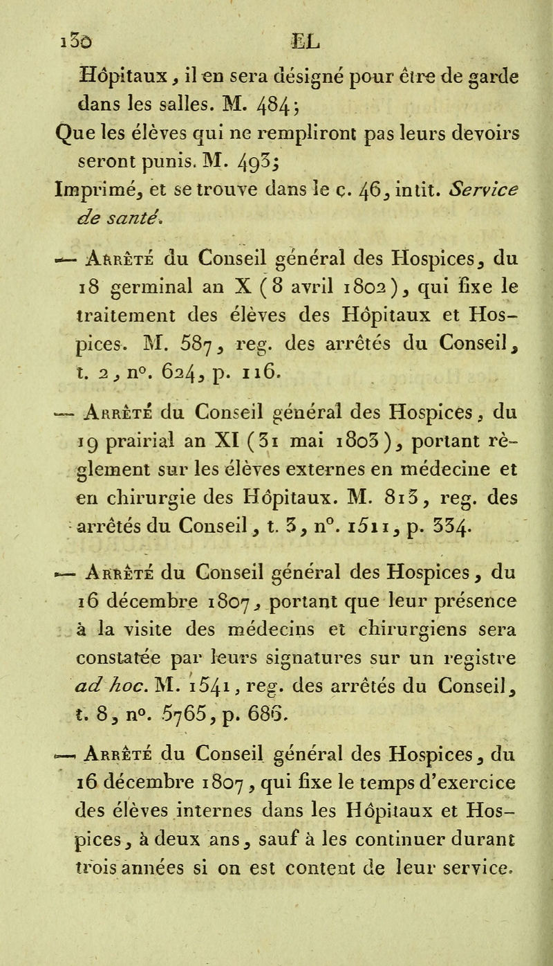 i3ô EL Hôpitaux, il en sera désigné pour être de garde dans les salles. M. 4^4; Que les élèves qui ne rempliront pas leurs devoirs seront punis. M. 493; Imprimé, et se trouve dans ie ç. 46, intit. Service de santé. — Arrêté du Conseil général des Hospices, du 18 germinal an X (8 avril 1802), qui fixe le traitement des élèves des Hôpitaux et Hos- pices. M. 587 , reg. des arrêtés du Conseil, t. 2, n°. 624, p. 116. — Arrêté du Conseil général des Hospices, du 19 prairial an XI (3i mai i8o3), portant rè- glement sur les élèves externes en médecine et en chirurgie des Hôpitaux. M. 815, reg. des arrêtés du Conseil, t. 3, n°. i5i 1, p. 334* — Arrête du Conseil général des Hospices, du 16 décembre 1807^ portant que leur présence à la visite des médecins et chirurgiens sera constatée par leurs signatures sur un registre ad hoc. Mi 1.54.1, reg. des arrêtés du Conseil , t. 8 3 n°. 6765, p. 685. «—. Arrêté du Conseil général des Hospices, du 16 décembre 1807 y °ïu^ ^xe ^e temps d'exercice des élèves internes dans les Hôpitaux et Hos- pices, à deux ans, sauf à les continuer durant trois années si on est content de leur service.