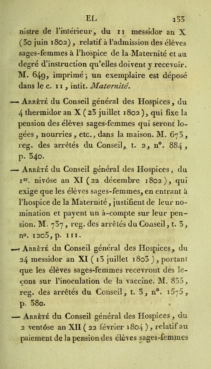 EL i55 nistre de l'intérieur y du n messidor an X (5o juin 1802) , relatif à l'admission des élèves sages-femmes à l'hospice de la Maternité et au degré d'instruction qu'elles doivent y recevoir. M. 649, imprimé ; un exemplaire est déposé dans le c. 11 , intit. Maternité. «— Arrêté du Conseil général des Hospices , du 4 thermidor an X ( 23 juillet 1802 ), qui fixe la pension des élèves sages-femmes qui seront lo- gées, nourries, etc., dans la maison. M. 675, reg. des arrêtés du Conseil, t. 2, n°. 884 5 p. 340. —- Arrêté du Conseil général des Hospices, du ier. nivôse an XI (22 décembre 1802), qui exige que les élèves sages-femmes, en entrant à l'hospice de la Maternité, justifient de leur no- mination et payent un à-compte sur leur pen- sion. M. 737, reg. des arrêtés du Conseil, t. 3, n°. i2o5, p. m. «—* Arrêté du Conseil général des Hospices y du 24 messidor an XI ( i3 juillet i8o3 ), portant que les élèves sages-femmes recevront des le- çons sur l'inoculation de la vaccine. M. 855, reg. des arrêtés du Conseil, t. 3, n°. 15^5, p. 38o. — Arrêté du Conseil général des Hospices, du 2 ventôse an XII ( 22 février 1804 ) * relatif au paiement de la pension des élèves sages-femmes