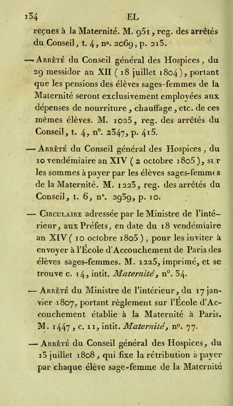 reçues à la Maternité. M. g5i , reg. des arrêtés du Conseil, t. 4> n°. 2069, p. 213. —* Arrêté du Conseil général des Hospices , du 29 messidor an XII ( 18 juillet 1804), portant que les pensions des élèves sages-femmes de la Maternité seront exclusivement employées aux dépenses de nourriture, chauffage, etc. de ces mêmes élèves. M. 1025, reg. des arrêtés du Conseil, t. 4> n°. 2&kl> P- 4*5. — Arrêté du Conseil général des Hospices , du 10 vendémiaire an XIV ( 2 octobre i8o5), si r les sommes à payer par les élèves sages-femme s de la Maternité. M. 1223, reg. des arrêtés du Conseil, t. 6, nQ. 2939, p. 10. — Circulaire adressée par le Ministre de l'inté- rieur, aux Préfets, en date du 18 vendémiaire an XIV ( io octobre i8o5 ) , pour les inviter à envoyer à l'Ecole d'Accouchement de Paris des élèves sages-femmes. M. 1225, imprimé, et se trouve c. 14* intit. Maternité, n°. 54- — Arrêté du Ministre de l'intérieur, du 17 jan- vier 1807, Portant règlement sur l'École d'Ac- couchement établie à la Maternité à Paris. M. i447 3 e- xij intit. Maternité, n°. 77. «—Arrêté du Conseil général des Hospices, du i3 juillet 1808, qui fixe la rétribution à payer par chaque élève sage-femme de la Maternité