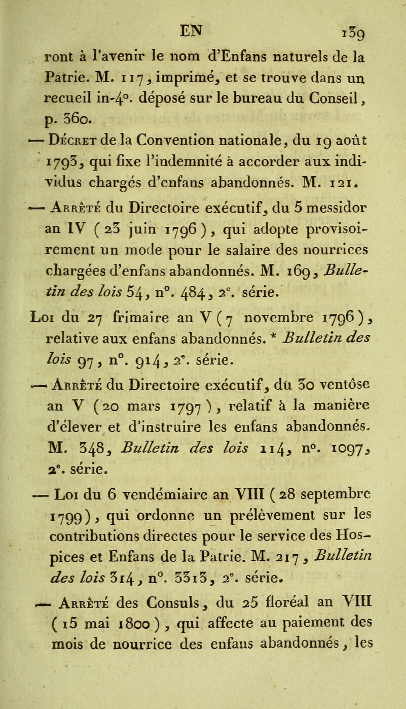 EN i3g ront à l'avenir le nom d'Enfans naturels de la Patrie. M. 117 ^ imprimé^ et se trouve dans un recueil in-4°- déposé sur le bureau du Conseil, p. 56o. —< Décret de la Convention nationale, du 19 août 1795^ qui fixe l'indemnité à accorder aux indi- vidus chargés d'enfans abandonnés. M. 121. *— Arrêté du Directoire exécutif s du 5 messidor an IV (25 juin 1796), qui adopte provisoi- rement un mode pour le salaire des nourrices chargées d'enfans abandonnés. M. 169 > Bulle- tin des lois 54, n°. 484 5 2<î' série. Loi du 27 frimaire an V ( 7 novembre 1796), relative aux enfans abandonnés. * Bulletin des lois 97, n°. 914 j 2e. série. — Arrêté du Directoire exécutif y dû 3o ventôse an V (20 mars 1797 ) , relatif à la manière d'élever et d'instruire les enfans abandonnés. M. 3485 Bulletin des lois 114* n°. 1097^ ae. série. — Loi du 6 vendémiaire an VIII (28 septembre 1799 ) y qui ordonne un prélèvement sur les contributions directes pour le service des Hos- pices et Enfans de la Patrie. M. 217 3 Bulletin des lois 3x4, n°. 53i3, 2e. série. —- Arrêté des Consuls 3 du 2S floréal an VIII ( i5 mai 1800 ) 9 qui affecte au paiement des mois de nourrice des enfans abandonnés, les