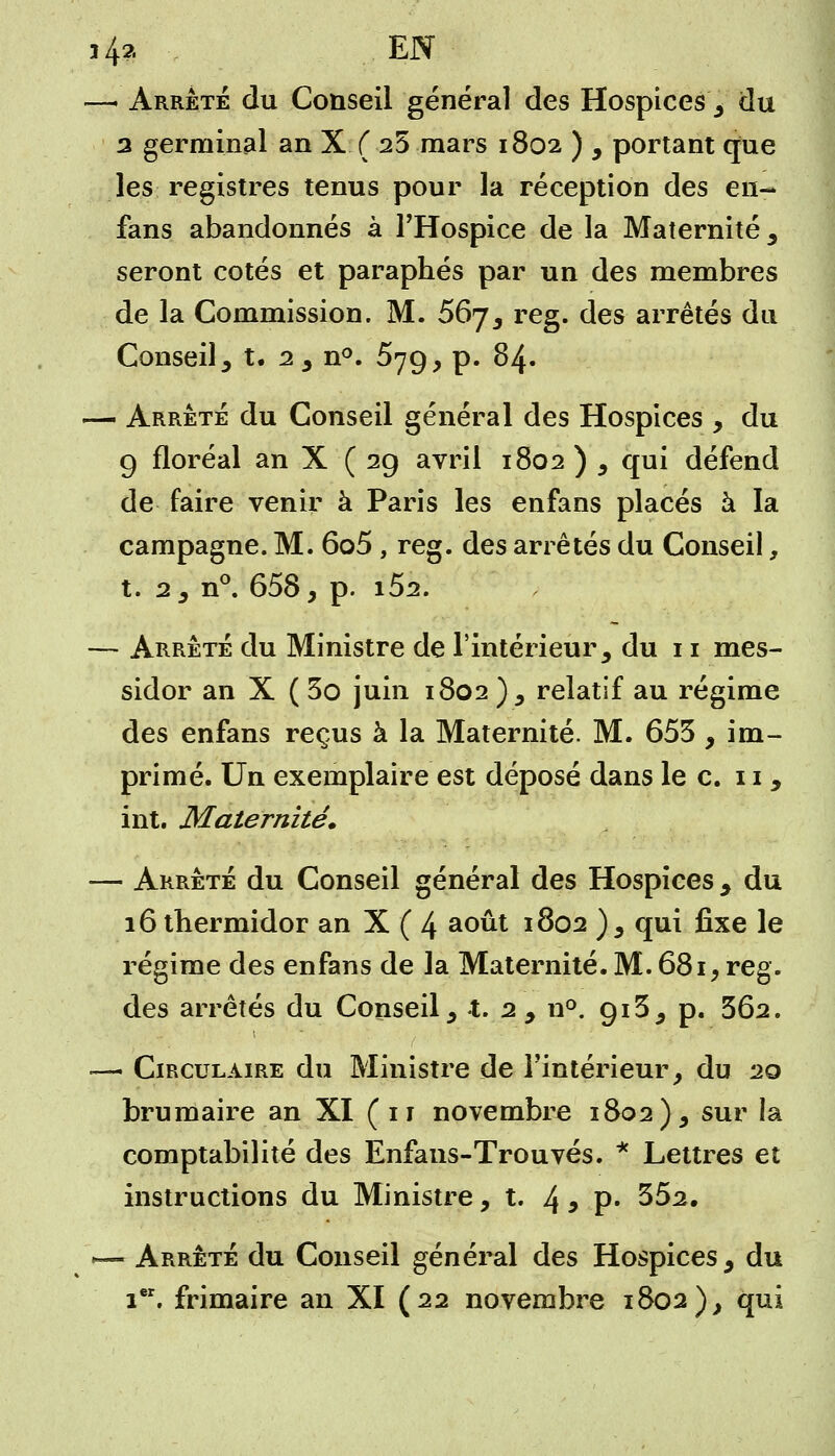 —- Arrêté du Conseil général des Hospices, du 3 germinal an X ( 25 mars 1802 ) , portant que les registres tenus pour la réception des en- fans abandonnés à l'Hospice de la Maternité , seront cotés et paraphés par un des membres de la Commission. M. 567, reg. des arrêtés du Conseil , t. 2, n°. 579, p. 84. — Arrêté du Conseil général des Hospices , du 9 floréal an X (29 avril 1802 ) , qui défend de faire venir à Paris les enfans placés à la campagne. M. 6o5 , reg. des arrêtés du Conseil, t. 2, n°. 658, p. i52. — Arrêté du Ministre de l'intérieur, du 11 mes- sidor an X ( 3o juin 1802 ), relatif au régime des enfans reçus à la Maternité. M. 653 , im- primé. Un exemplaire est déposé dans le c. 11, int. Maternité» — Arrêté du Conseil général des Hospices , du 16 thermidor an X ( 4 août 1802 ), qui fixe le régime des enfans de la Maternité. M. 681, reg. des arrêtés du Conseil, t. 2, n°. 913, p. 362. .—• Circulaire du Ministre de l'intérieur, du 20 brumaire an XI ( 11 novembre 1802), sur la comptabilité des Enfaus-Trouvés. * Lettres et instructions du Ministre, t. 4 3 P- 352. •— Arrêté du Conseil général des Hospices, du ier. frimaire an XI (22 novembre 1802), qui