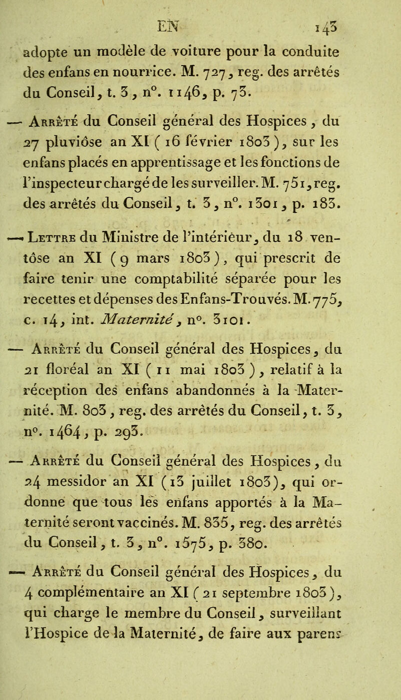 adopte un modèle de voiture pour la conduite des enfans en nourrice. M. 727 , reg. des arrêtés du Conseil, t. 3, n°. 1146, p. y%: —- Arrêté du Conseil général des Hospices, du 27 pluviôse an XI ( 16 février i8o3 ), sur les enfans placés en apprentissage et les fonctions de l'inspecteur chargé de les surveiller. M. 751, reg. des arrêtés du Conseil, t. 3, n°. i3oi , p. i83. —« Lettre du Ministre de l'intérieur s du 18 ven- tôse an XI (9 mars i8o3), qui prescrit de faire tenir une comptabilité séparée pour les recettes et dépenses des Enfans-Trouvés. M. 775, c. i4, int. Maternité , n°. 3101. — Arrêté du Conseil général des Hospices, du 21 floréal an XI (11 mai i8o3 ), relatif à la réception des enfans abandonnés à la Mater- nité. M. 8o3 , reg. des arrêtés du Conseil, t. 3, n°. 1464* p- 293. — Arrêté du Conseil général des Hospices, du 24 messidor an XI (i3 juillet i8o3), qui or- donne que tous les enfans apportés à la Ma- ternité seront vaccinés. M. 835, reg. des arrêtés du Conseil, t. 3, n°. îë*}5^ p. 38o. — Arrêté du Conseil général des Hospices, du 4 complémentaire an XI (21 septembre 1805), qui charge le membre du Conseil, surveillant l'Hospice de la Maternité, de faire aux parens