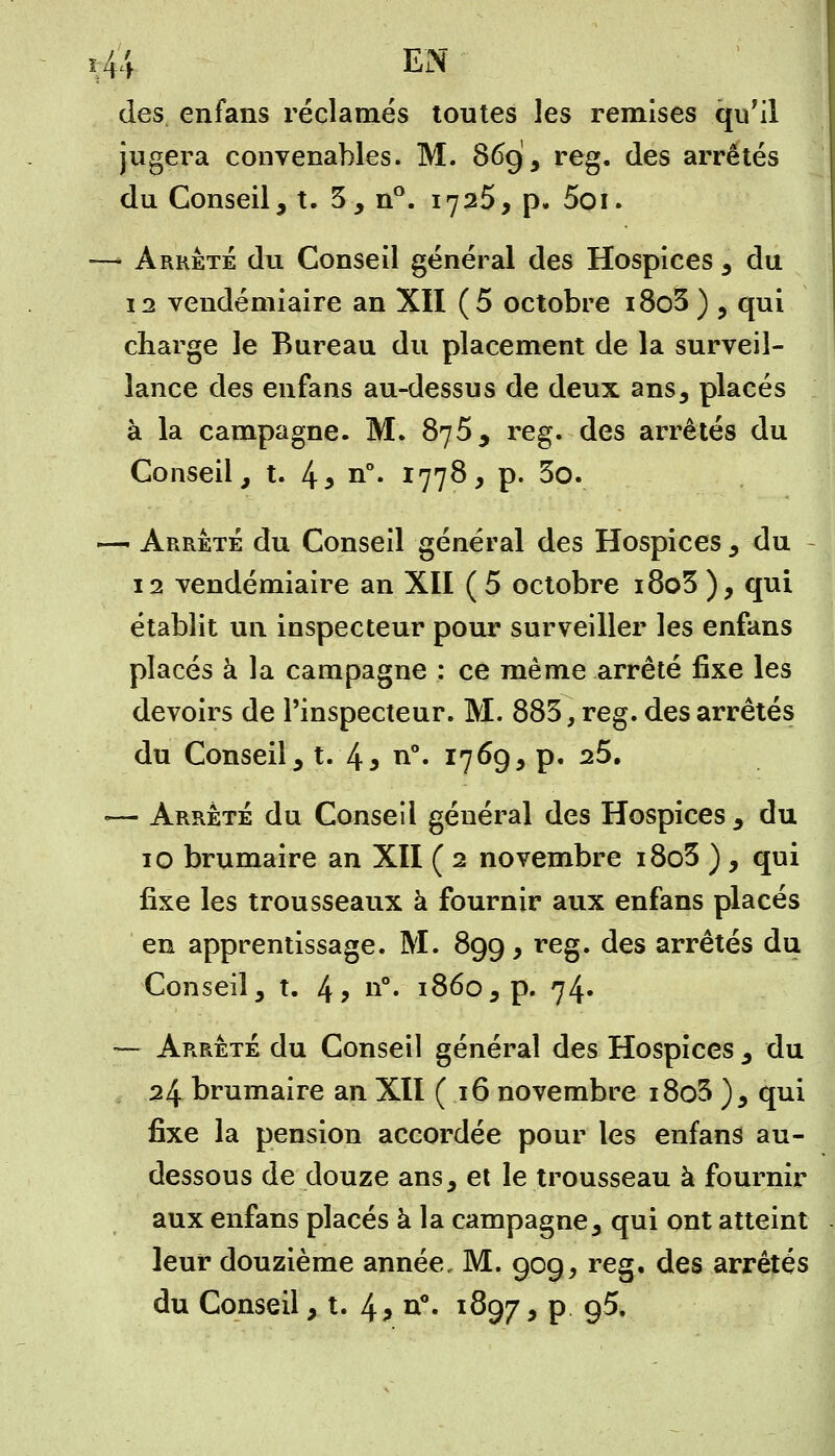 des enfans réclamés toutes les remises qu'il jugera convenables. M. 869, reg. des arrêtés du Conseil, t. 5, n°. 1725, p. 5oi. —• Arrêté du Conseil général des Hospices , du 12 vendémiaire an XII (5 octobre i8o3 ) , qui charge le Bureau du placement de la surveil- lance des enfans au-dessus de deux ans, placés à la campagne. M. 875, reg. des arrêtés du Conseil, t. 4y n°* I77^> P- 3o. — Arrêté du Conseil général des Hospices, du 12 vendémiaire an XII ( 5 octobre 180 3 ), qui établit un inspecteur pour surveiller les enfans placés à la campagne : ce même arrêté fixe les devoirs de l'inspecteur. M. 883, reg. des arrêtés du Conseil, t. l\> n°. 1769, p. 25. — Arrêté du Conseil général des Hospices, du 10 brumaire an XII ( 2 novembre i8o3 ), qui fixe les trousseaux à fournir aux enfans placés en apprentissage. M. 899, reg. des arrêtés du Conseil, t. 4? n°« 1860, p. 74. — Arrêté du Conseil général des Hospices , du 24 brumaire an XII (16 novembre i8o3 ), qui fixe la pension accordée pour les enfans au- dessous de douze ans, et le trousseau à fournir aux enfans placés à la campagne, qui ont atteint leur douzième année, M. 909, reg, des arrêtés du Conseil, t. 4? o°- 1897 > P 9^