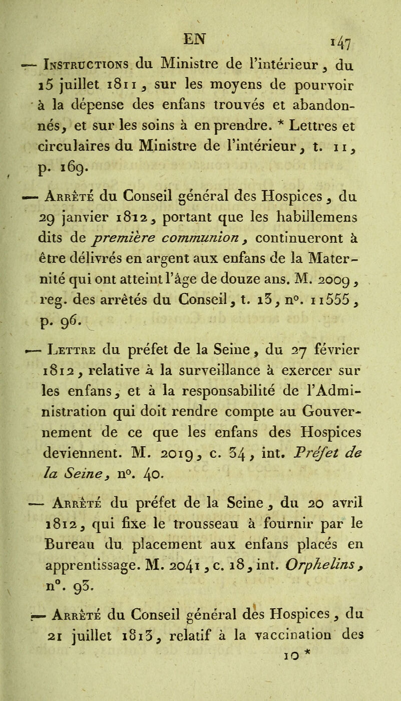 — Instructions du Ministre de l'intérieur, du i5 juillet 1811, sur les moyens de pourvoir à la dépense des enfans trouvés et abandon- nés, et sur les soins à en prendre. * Lettres et circulaires du Ministre de l'intérieur, t. 11, p. 169. «— Arrête du Conseil général des Hospices, du 29 janvier 1812, portant que les habillemens dits de première communion, continueront à être délivrés en argent aux enfans de la Mater- nité qui ont atteint l'âge de douze ans. M. 2009 * reg. des arrêtés du Conseil, t. i3, n°. n555, p. 96. •— Lettre du préfet de la Seine , du 27 février 1812, relative k la surveillance à exercer sur les enfans, et à la responsabilité de l'Admi- nistration qui doit rendre compte au Gouver- nement de ce que les enfans des Hospices deviennent. M. 2019, c. 54, int. Préfet de la Seine, n°. 1\0. — Arrêté du préfet de la Seine, du 20 avril 1812, qui fixe le trousseau à fournir par le Bureau du placement aux enfans placés en apprentissage. M. 2041 5 c. 18, int. Orphelins , n°. 95. p— Arrêté du Conseil général des Hospices, du 21 juillet 1813, relatif à la vaccination des 10 *