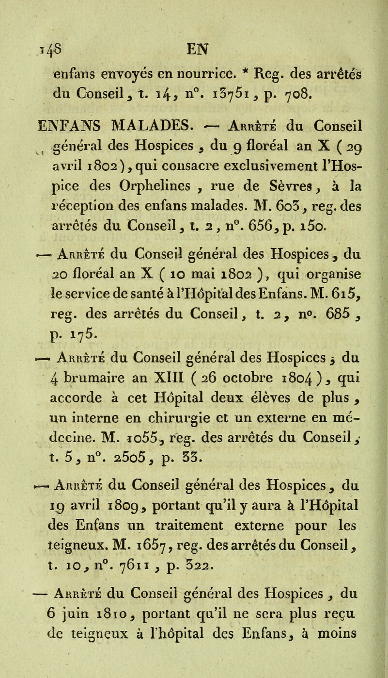 î4-3 EN enfans envoyés en nourrice. * Reg. des arrêtes du Conseil3 t. i4* n°. i575i5 p. 708. ENFANS MALADES. ~ Arrêté du Conseil général des Hospices 9 du 9 floréal an X ( 29 avril 1802 ), qui consacre exclusivement l'Hos- pice des Orphelines , rue de Sèvres, à la réception des enfans malades. M. 6o5, reg. des arrêtés du Conseil 3 t. 2 , n°. 656 5 p. i5o. — Arrêté du Conseil général des Hospices , du 20 floréal an X ( 10 mai 1802 ), qui organise le service de santé à l'Hôpital des Enfans. M. 615, reg. des arrêtés du Conseil, t. 2, n°. 685 9 p. 175. ~~ Arrêté du Conseil général des Hospices 5 du 4 brumaire an XIII (26 octobre 1804)* ïu* accorde à cet Hôpital deux élèves de plus , un interne en chirurgie et un externe en mé- decine. M. io553 reg. des arrêtés du Conseil y t. 5, n°. 2,5o5, p. 35. — Arrêté du Conseil général des Hospices , du jg avril 1809, portant qu'il y aura à l'Hôpital des Enfans un traitement externe pour les teigneux. M. 1657, reg. des arrêtés du Conseil, t. îo,, n°. 7611 } p. 322. — Arrêté du Conseil général des Hospices y du 6 juin 1810 , portant qu'il ne sera plus reçu de teigneux à l'hôpital des Enfans, à moins
