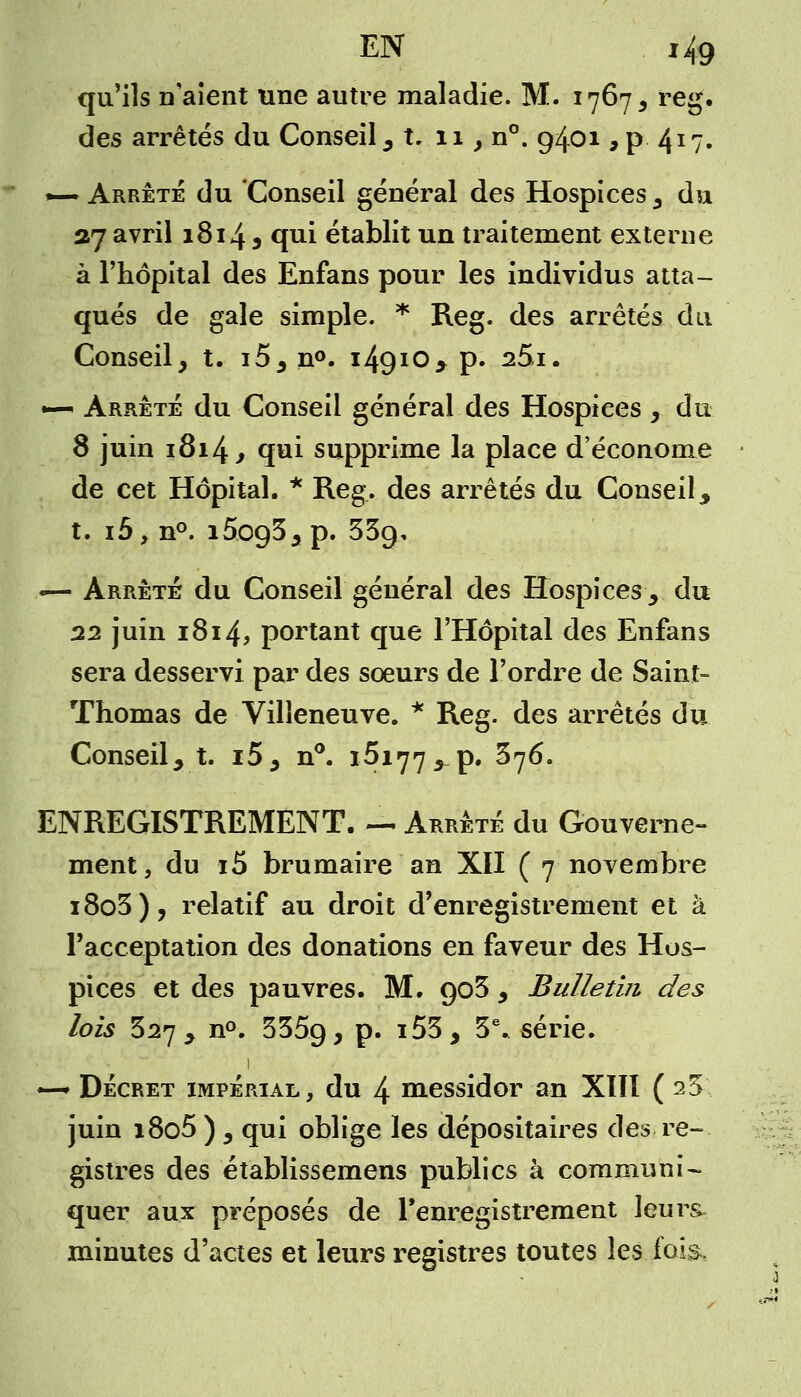 qu'ils n'aient une autre maladie. M. 1767, reg. des arrêtés du Conseil , t. 11, n°. 9401, p 417. •—Arrêté du Conseil général des Hospices 5 du 37 avril 1814 5 qui établit un traitement externe à l'hôpital des Enfans pour les individus atta- qués de gale simple. * Reg. des arrêtés du Conseil, t. i5, n°. 14910* p. s5i. — Arrêté du Conseil général des Hospiees , du 8 juin 1814 , qui supprime la place d'économe de cet Hôpital. * Reg. des arrêtés du Conseil, t. ibyTL°. i5o935p. 339, «— Arrêté du Conseil général des Hospices , du 22 juin 1814, portant que l'Hôpital des Enfans sera desservi par des sœurs de l'ordre de Saint- Thomas de Villeneuve. * Reg. des arrêtés du Conseil, t. i5, n°. 16177 ^ p. 376. ENREGISTREMENT. — Arrêté du Gouverne- ment, du i5 brumaire an XII ( 7 novembre i8o3), relatif au droit d'enregistrement et à l'acceptation des donations en faveur des Hos- pices et des pauvres. M. go3 , Bulletin des lois 327, n°. 3359, p. i53, 3e. série. 1 ~ Décret impérial, du 4 messidor an XIII ( 23 juin i8o5 ) , qui oblige les dépositaires des re- gistres des établissemens publics à communi- quer aux préposés de l'enregistrement leurs- minutes d'actes et leurs registres toutes les fois.