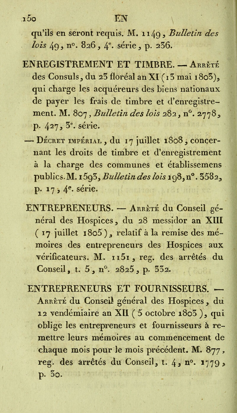 ,ioo EN \ qu'ils en seront requis. M. 1149 , Bulletin des lois 49 5 n°. 826, 4e* série, p. 236. ENREGISTREMENT ET TIMBRE. — Arrête des Consuls, du 23 floréal an XI (13 mai i8o5), qui charge les acquéreurs des biens nationaux de payer les frais de timbre et d'enregistre- ment. M. 807, Bulletin des lois 282, n°. 27783 p. 427, 3e. série. — Décret impérial, du 17 juillet 1808, concer- nant les droits de timbre et d'enregistrement à la charge des communes et établissemens publics.M. 1593,Bulletindeslois 198,^. 3582, p. 17 -, 4e* série. ENTREPRENEURS. — Arrêté du Conseil gé- néral des Hospices, du 28 messidor an XIII (17 juillet i8o5 ), relatif à la remise des mé- moires des entrepreneurs des Hospices aux vérificateurs. M. ii5i, reg. des arrêtés du Conseil, t. 5, n°. 2825, p. 332. ENTREPRENEURS ET FOURNISSEURS. — Arrêté du Conseiï général des Hospices , du 12 vendémiaire an XII ( 5 octobre i8o3 ), qui oblige les entrepreneurs et fournisseurs à re- mettre leurs mémoires au commencement de chaque mois pour le mois précédent. M. 877 * reg. des arrêtés du Conseil, t. 4* n°. 1779 > p. 3o.