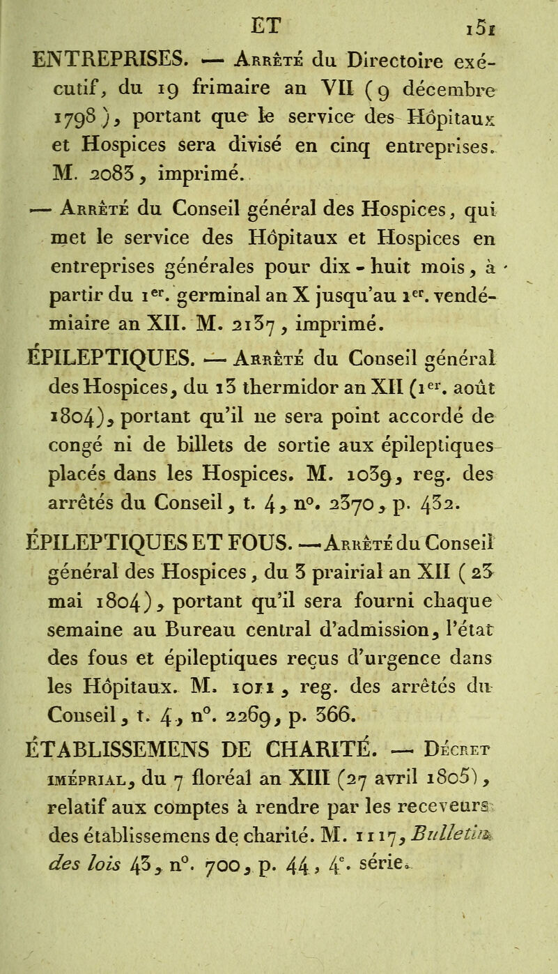 ENTREPRISES. — Arrêté du Directoire exé- cutif, du 19 frimaire an YII (9 décembre 1798), portant que le service des Hôpitaux et Hospices sera divisé en cinq entreprises. M. 2083, imprimé. ■— Arrêté du Conseil général des Hospices, qui met le service des Hôpitaux et Hospices en entreprises générales pour dix - huit mois, à partir du ier. germinal an X jusqu'au 1er. vendé- miaire an XII. M. 2137 y imprimé. ÉPILEPTIQUES. — Arrêté du Conseil général des Hospices, du i3 thermidor an XII (ier. août 1804)* portant qu'il ne sera point accordé de congé ni de billets de sortie aux épileptiques placés dans les Hospices. M. 1039, reg. des arrêtés du Conseil, t. 4>n°- 2370> p. 4^2. ÉPILEPTIQUES ET FOUS. —Arrêté du Conseil général des Hospices, du 3 prairial an XII ( 2S mai i8o4)> portant qu'il sera fourni chaque semaine au Bureau central d'admission, l'état des fous et épileptiques reçus d'urgence dans les Hôpitaux. M. ion , reg. des arrêtés du Conseil, t. 4* n°. 2269, p. 366. ÉTABLISSEMENS DE CHARITÉ. — Décret iméprial, du 7 floréal an XIII (27 avril i8c5), relatif aux comptes à rendre par les receveurs des établissemens de charité. M. 1117* Bùllétim des lois 43 ? n°. 700, p. 44.» 4e» série.