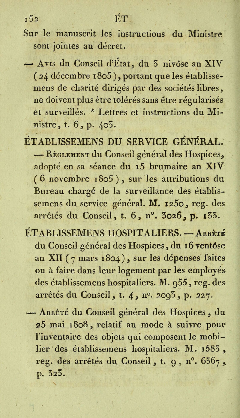 i5a ET Sur le manuscrit les instructions du Ministre sont jointes au décret. ~- Avis du Conseil d'État 3 du 5 nivôse an XIV ( 24 décembre i8o5 )5 portant que les établisse- mens de charité dirigés par des sociétés libres, ne doivent plus être tolérés sans être régularisés et surveillés. * Lettres et instructions du Mi- nistre j t. 6 3 p. 4o5. ÉTABLISSEMENS DU SERVICE GÉNÉRAL. — Règlement du Conseil général des Hospices^ adopté en sa séance du i5 brumaire an XIV (6 novembre i8o5), sur les attributions du Bureau chargé de la surveillance des établis- semens du service général. M. i2.Sos reg. des arrêtés du Conseil 3 t. 65 n°. 3026^ p. i55. ÉTABLISSEMENS HOSPITALIERS. — Arrête du Conseil général des Hospices 3 du 16 ventôse an XII ( 7 mars 1804)^ sur les dépenses faites ou à faire dans leur logement par les employés des établissemens hospitaliers. M. g555 reg. des arrêtés du Conseil y t. 4? n°- 2095 3 p. 227. 1— Arrêté du Conseil général des Hospices 3 du s5 mai i8o85 relatif au mode à suivre pour l'inventaire des objets qui composent le mobi- lier des établissemens hospitaliers. M. i585 , reg. des arrêtés du Conseil, t. 9 x n°. 6567 s p. 323.