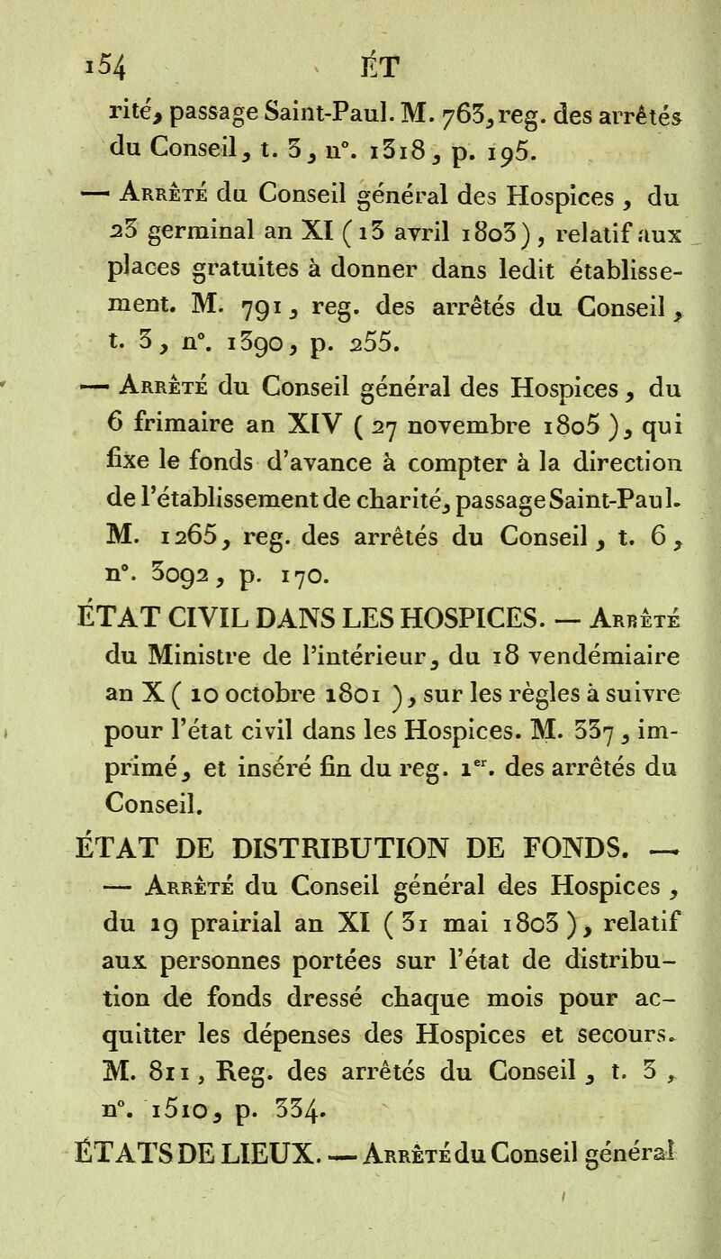rite, passage Saint-Paul. M. 763,reg. des arrêtés du Conseil, t. 3, n°. i3i8, p. 195. — Arrêté du Conseil général des Hospices , du 23 germinal an XI (i5 avril i8o3), relatif aux places gratuites à donner dans ledit établisse- ment. M. 791, reg. des arrêtés du Conseil, t. 3, n°. i3go, p. 255. — Arrêté du Conseil général des Hospices, du 6 frimaire an XIV ( 27 novembre i8o5 ), qui fixe le fonds d'avance à compter à la direction de l'établissement de charité^ passage Saint-Pau L M. 1265, reg. des arrêtés du Conseil, t. 6 , n°. 3092, p. 170. ÉTAT CIVIL DANS LES HOSPICES. — Arrêté du Ministre de l'intérieur, du 18 vendémiaire an X ( 10 octobre 1801 ), sur les règles à suivre pour l'état civil dans les Hospices. M. 357 , im- primé, et inséré fin du reg. ier. des arrêtés du Conseil. ÉTAT DE DISTRIBUTION DE FONDS. ~ —- Arrêté du Conseil général des Hospices , du 19 prairial an XI ( 3i mai i8o3), relatif aux personnes portées sur l'état de distribu- tion de fonds dressé chaque mois pour ac- quitter les dépenses des Hospices et secours. M. 811, Reg. des arrêtés du Conseil , t. 3 f n°. i5io, p. 334. ÉTATS DE LIEUX. — Arrêté du Conseil général