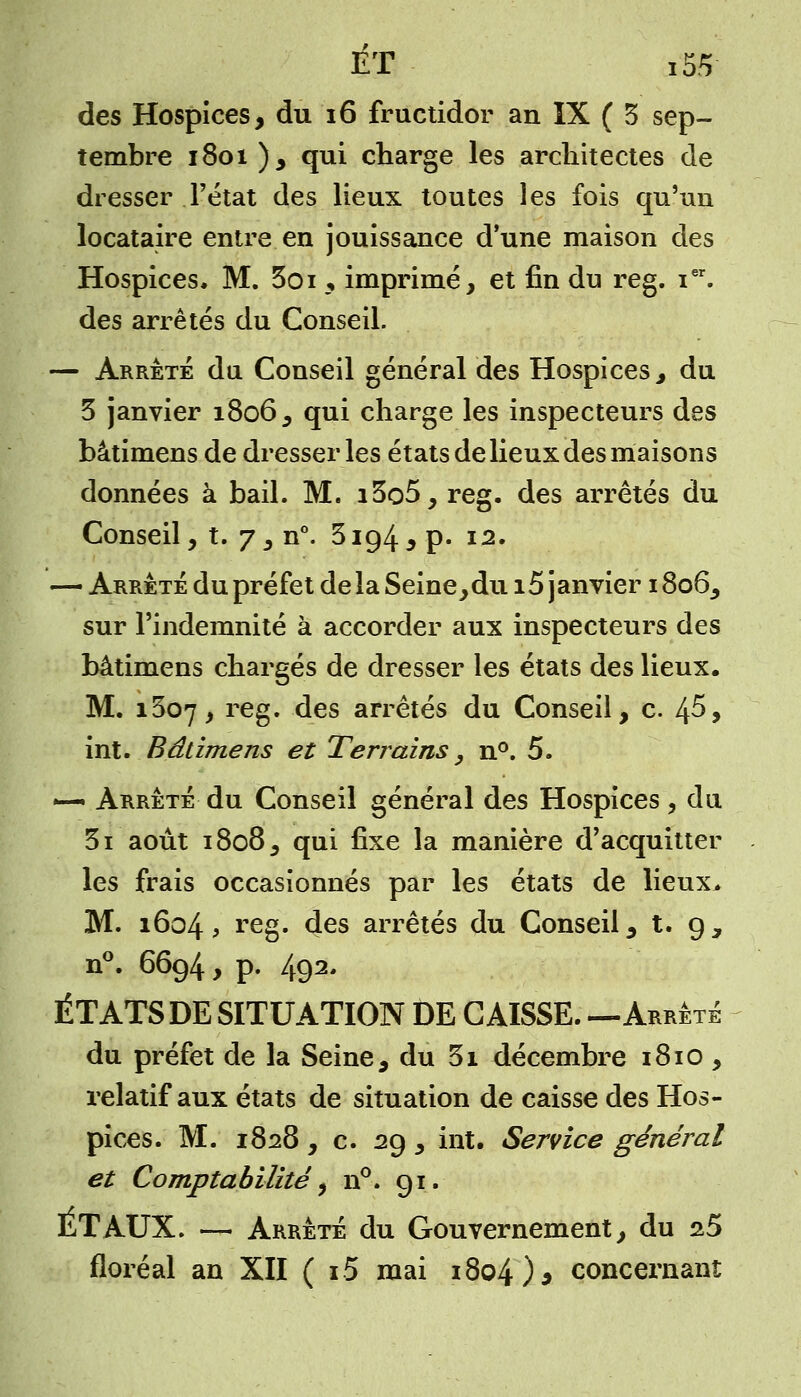 des Hospices, du 16 fructidor an IX ( 3 sep- tembre 1801 ), qui charge les architectes de dresser l'état des lieux toutes les fois qu'un locataire entre en jouissance d'une maison des Hospices. M. 3oi , imprimé, et fin du reg. ier. des arrêtés du Conseil. — Arrête da Conseil général des Hospices, du 3 janvier 1806, qui charge les inspecteurs des bâtimens de dresser les états de lieux des maisons données à bail. M. i3o5, reg. des arrêtés du Conseil, t. 7 , n°. 3194 ,p. 12. — Arrêté du préfet de la Seine,du i5 janvier 1806, sur l'indemnité à accorder aux inspecteurs des bâtimens chargés de dresser les états des lieux. M. 1307, reg. des arrêtés du Conseil, c. 4^, int. Bâtimens et Terrains, n°. 5. *— Arrêté du Conseil général des Hospices, du. 3i août 1808, qui fixe la manière d'acquitter les frais occasionnés par les états de lieux* M. 1604, reg- des arrêtés du Conseil, t. g, n°. 6694, p. 492. ÉTATS DE SITUATION DE CAISSE. —Arrêté du préfet de la Seine , du 3i décembre 1810, relatif aux états de situation de caisse des Hos- pices. M. 1828 , c. 29 , int. Service général et Comptabilité, n°. 91. ET AUX. — Arrêté du Gouvernement, du 25 floréal an XII ( i5 mai 1804)* concernant