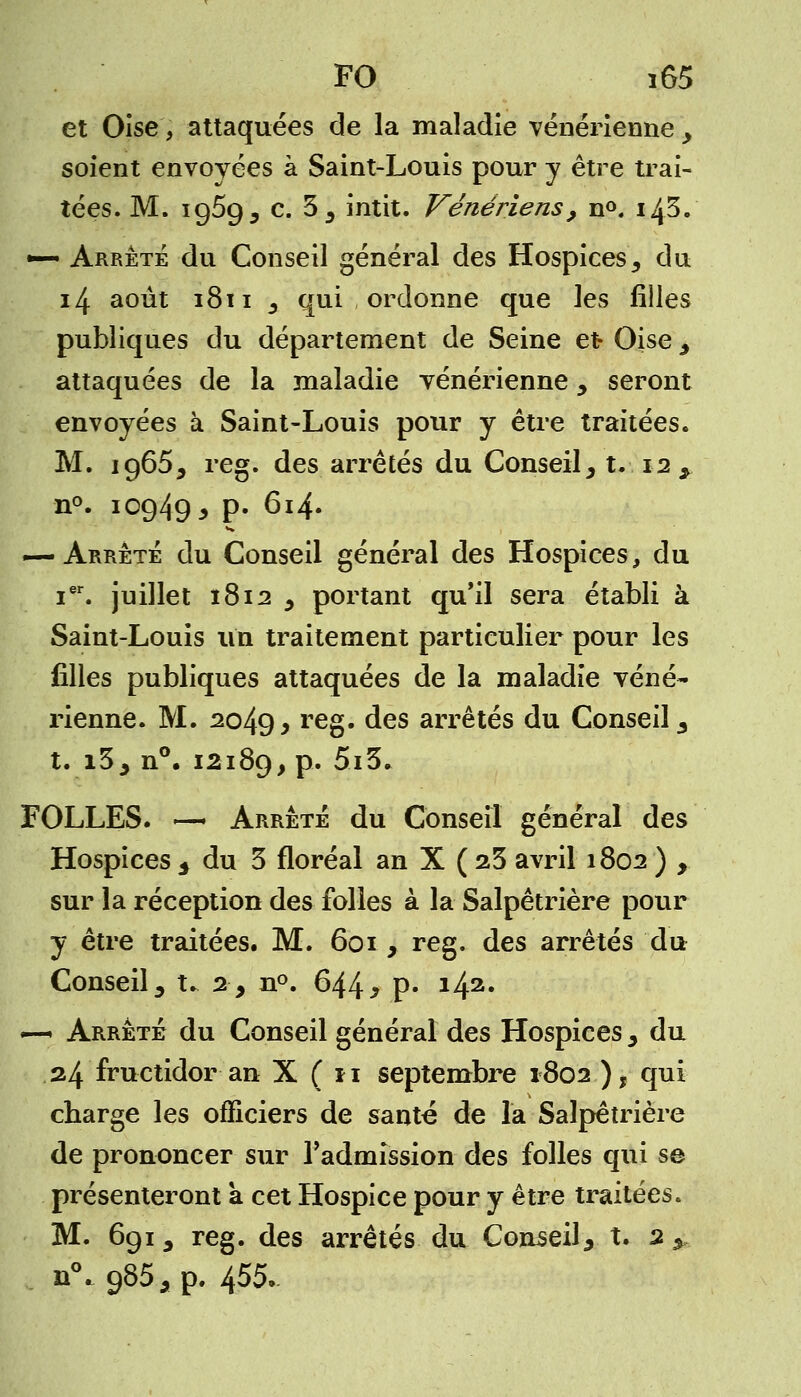 et Oise, attaquées de la maladie vénérienne > soient envoyées à Saint-Louis pour y être trai- tées. M. 1959 s c. 5; intit. Vénériens, n°. ilfi. •— Arrêté du Conseil général des Hospices, du 14 août 1811 _, qui ordonne que les filles publiques du département de Seine et Oise ; attaquées de la maladie vénérienne y seront envoyées à Saint-Louis pour y être traitées. M. 1965; reg. des arrêtés du Conseil; t. 12 , n°. 10949 3 p. 614. — Arrêté du Conseil général des Hospices, du ier. juillet 1812 ; portant qu'il sera établi à Saint-Louis un traitement particulier pour les filles publiques attaquées de la maladie véné- rienne. M. 2049, reS- des arrêtés du Conseil 3 t. i3; n°. 12189, p. 5i3* FOLLES. —» Arrêté du Conseil général des Hospices 5 du 3 floréal an X ( 23 avril 1802 ) , sur la réception des folles à la Salpêtrière pour y être traitées. M. 601 , reg. des arrêtés du Conseil^ t. 2, n°. 644* p» *42, — Arrêté du Conseil général des Hospices ; du 24 fructidor an X ( 11 septembre 1802 ), qui charge les officiers de santé de la Salpêtrière de prononcer sur l'admission des folles qui se présenteront a cet Hospice pour y être traitées. M. 691, reg. des arrêtés du Conseil; t. 2 ; n0„ 985; p. 455»
