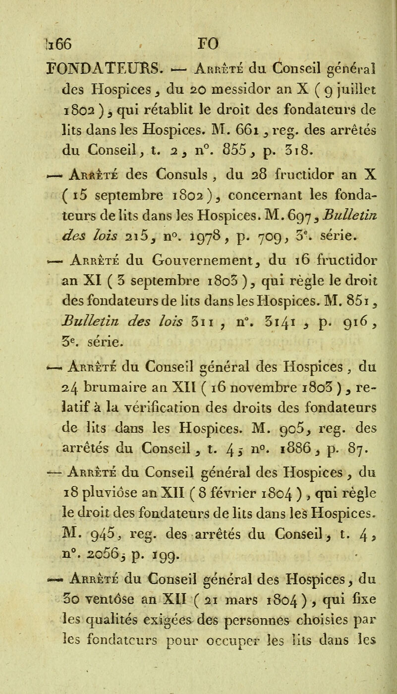 FONDATEURS. — Arrête du Conseil général des Hospices , du 20 messidor an X ( g juillet 1802 ) 3 qui rétablit le droit des fondateurs de lits dans les Hospices. M. 661 ^ reg. des arrêtés du Conseil, t. 2 , n°. 855 > p. 318. — Arrêté des Consuls , du 28 fructidor an X ( î5 septembre 1802 )9 concernant les fonda- teurs de lits dans les Hospices. M. 697 3 Bulletin des lois 2i5_, n°. 1978, p. 709, 5e. série. *— Arrêté du Gouvernement 3 du 16 fructidor an XI ( 3 septembre i8o3 )5 qui règle le droit des fondateurs de lits dans les Hospices. M. 8515 Bulletin des lois 3n ? n°. 3141 3 p« 916 y 3e. série. *-ai Arrêté du Conseil général des Hospices , du 24 brumaire an XII ( 16 novembre i8o3 ) 9 re- latif à la vérification des droits des fondateurs de lits dans les Hospices. M. gc5> reg. des arrêtés du Conseil 5 t. 4 * n°* l0>86 3 p. 87. — Arrêté du Conseil général des Hospices, du 18 pluviôse an XII ( 8 février 1804 ) > 1** règle le droit des fondateurs de lits dans les Hospices. M. 945, reg. des arrêtés du Conseil, t. 4 5 n°. 2o563 p. 199. — Arrêté du Conseil général des Hospices, du 3o ventôse an XII (21 mars 1804 ) > T1* ^xe les qualités exigées des personnes choisies par les fondateurs pour occuper les lits dans les