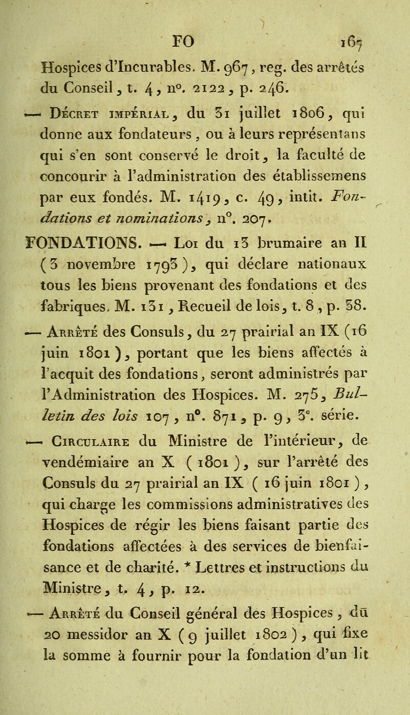 Hospices d'Incurables. M. 967, reg. des arrêtés du Conseil, t. 4> n°. 2122 , p. 246. >— Décret impérial, du 31 juillet 1806, qui donne aux fondateurs , ou à leurs représentons qui s'en sont conservé le droit, la faculté de concourir à l'administration des établissemens par eux fondés. M. 14*95 c. 49? intit. Fon- dations et nominations , n°. 207. FONDATIONS. — Loi du i3 brumaire an II (5 novembre 179$), qui déclare nationaux tous les biens provenant des fondations et des fabriques, M. i3i , Recueil de lois, t. 8, p. 58. «— Arrêté des Consuls, du 27 prairial an IX (16 juin 1801), portant que les biens affectés à l'acquit des fondations, seront administrés par l'Administration des Hospices. M. 275, Bul- letin des lois 107, n°. 871, p. 9, 3e. série. ■*— Circulaire du Ministre de l'intérieur, de vendémiaire an X ( 1801), sur l'arrêté des Consuls du 27 prairial an IX ( 16 juin 1801 ) , qui charge les commissions administratives des Hospices de régir les biens faisant partie des fondations affectées à des services de bienfai- sance et de charité. * Lettres et instructions du Ministre, t. 4> p- I2« — Arrêté du Conseil général des Hospices , dû 20 messidor an X ( 9 juillet 1802 ), qui fixe la somme à fournir pour la fondation d'un lit
