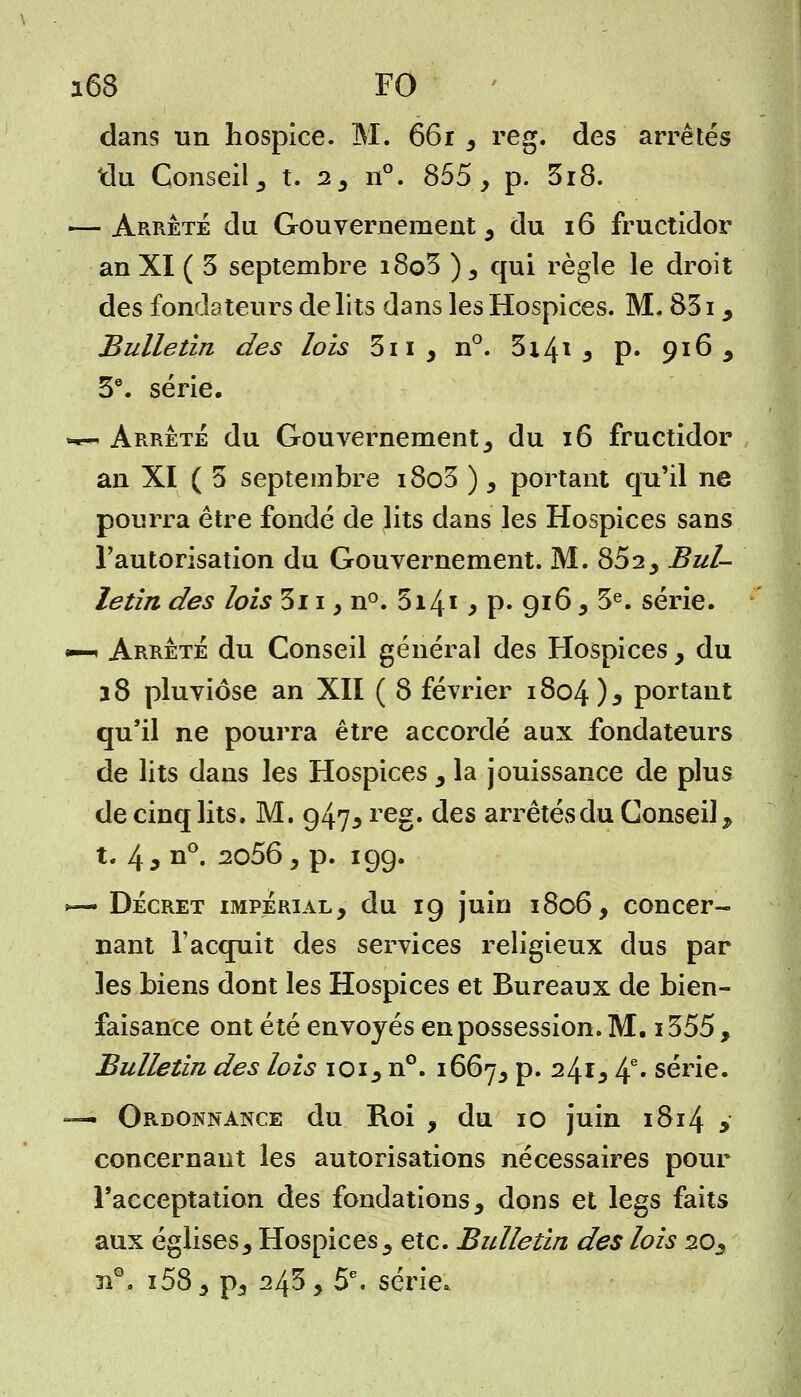 dans un hospice. M. 661 3 reg. des arrêtés tlu Conseil, t. 2, n°. 855, p. 3i8. — Arrêté du Gouvernement, du 16 fructidor an XI ( 3 septembre i8o3 ) , qui règle le droit des fondateurs délits dans les Hospices. M. 831 , Bulletin des lois 3n, n°. 3i4* 5 p. 916, 3e. série. —- Arrête du Gouvernement , du 16 fructidor an XI ( 3 septembre i8o3 ), portant qu'il ne pourra être fondé de lits dans les Hospices sans l'autorisation du Gouvernement. M. 852, Bul- letin des lois 3i 1 > n°. 3i4* > p- 916, 3e. série. •—« Arrêté du Conseil général des Hospices, du 18 pluviôse an XII ( 8 février 1804)3 portant qu'il ne pourra être accordé aux fondateurs de lits dans les Hospices , la jouissance de plus de cinq lits. M. 947* reg. des arrêtés du Conseil, t. 4 9 n°. 2056, p. 199. »— Décret impérial, du 19 juin 1806, concer- nant l'acquit des services religieux dus par les biens dont les Hospices et Bureaux de bien- faisance ont été envoyés en possession. M. i355, Bulletin des lois 101, n°. 1667, p. 241, 4e* série. — Ordonnance du Roi , du 10 juin 1814 y concernant les autorisations nécessaires pour l'acceptation des fondations, dons et legs faits aux églises, Hospices, etc. Bulletin des lois 20, îi°. i58, p5 243, 5e. série.