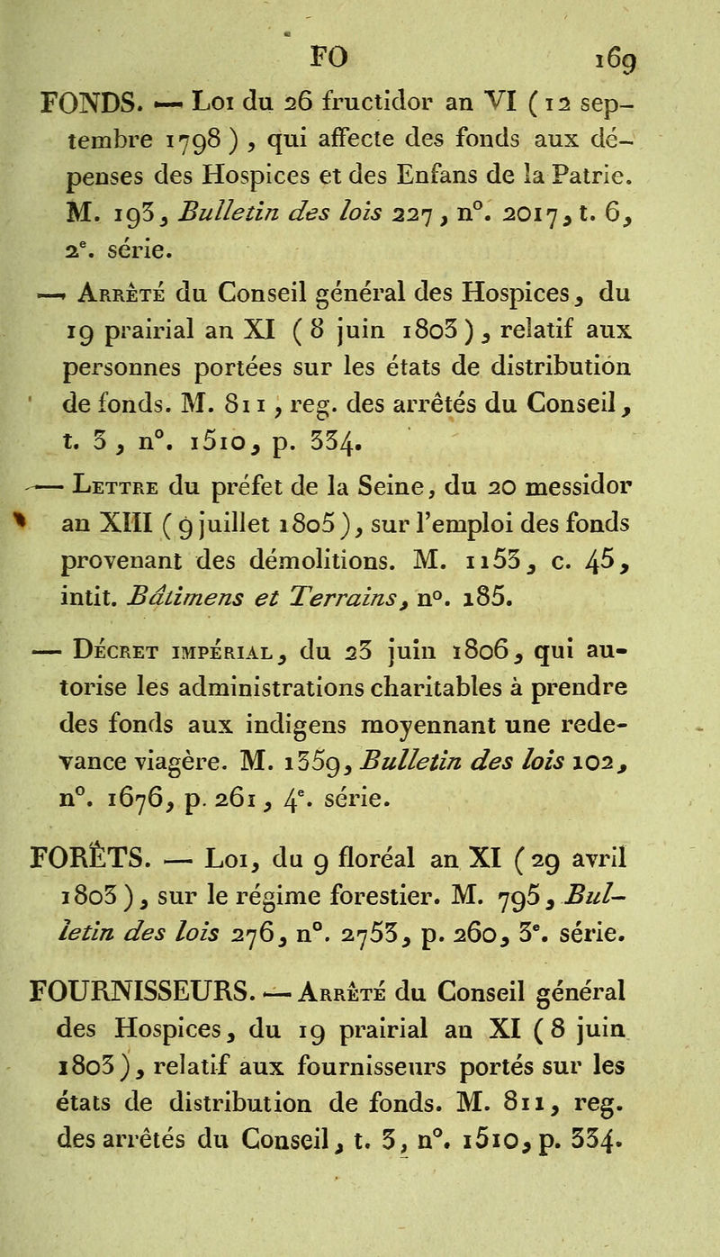 FONDS. *— Loi du 26 fructidor an VI (12 sep- tembre 1798 ) , qui affecte des fonds aux dé- penses des Hospices et des Enfans de la Patrie. M. 193 , Bulletin des lois 227 , n°. 2017 , t. 6, 2e. série. —* Arrête du Conseil général des Hospices , du 19 prairial an XI ( 8 juin i8o5 ) , relatif aux personnes portées sur les états de distribution de fonds. M. 811, reg. des arrêtés du Conseil, t. 3 , n°. i5io, p. 334. — Lettre du préfet de la Seine, du 20 messidor * an XIII ( 9 juillet i8o5 ), sur l'emploi des fonds provenant des démolitions. M. n53, c. 4^> intit. Bâtimens et Terrains, n°. i85. — Décret impérial, du 23 juin 1806, qui au- torise les administrations charitables à prendre des fonds aux indigens moyennant une rede- vance viagère. M. 135g, Bulletin des lois \oi, n°. 1676, p. 261, 4e* série. FORÊTS. — Loi, du 9 floréal an XI (29 avril 18o3 ), sur le régime forestier. M. 795 , Bul- letin des lois 276, n°. 2753, p. 260, 3e. série. FOURNISSEURS.—Arrêté du Conseil général des Hospices, du 19 prairial an XI (8 juin i8o3), relatif aux fournisseurs portés sur les états de distribution de fonds. M. 811, reg. des arrêtés du Conseil, t. 3, n°. i5io,p. 334»