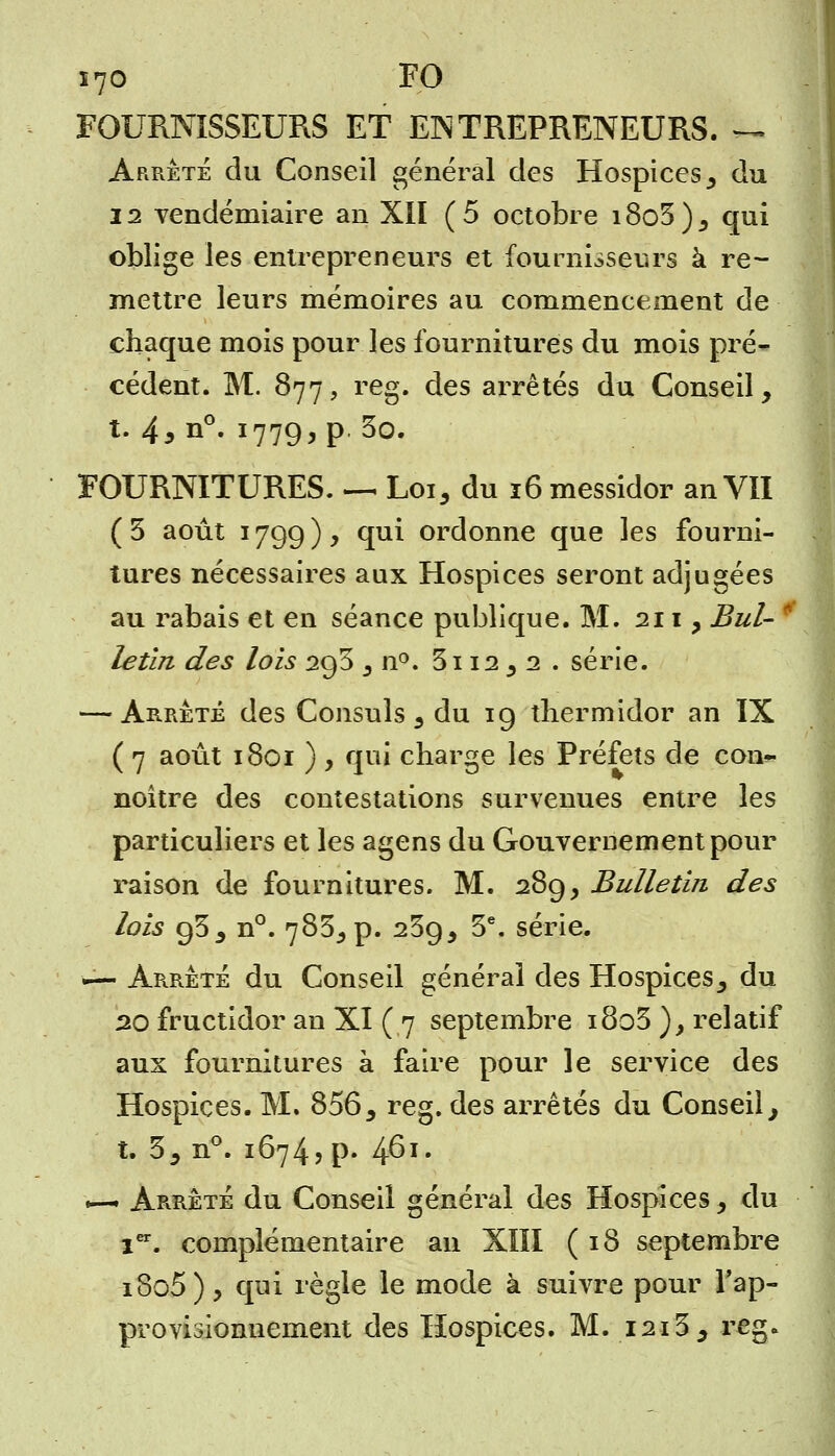 FOURNISSEURS ET ENTREPRENEURS. *u Arrêté du Conseil général des Hospices, du 22 vendémiaire an XII (5 octobre i8o3), qui oblige les entrepreneurs et fournisseurs à re- mettre leurs mémoires au commencement de chaque mois pour les fournitures du mois pré- cédent. M. 877, reg. des arrêtés du Conseil, t. 4,n°. 1779, p. 3o. FOURNITURES. —. Loi, du 16 messidor an VII ( 3 août 1799 ) y qui ordonne que les fourni- tures nécessaires aux Hospices seront adjugées au rabais et en séance publique. M. 211, Bul- letin des lois 293 , n°. 3112 , 2 . série. — Arrêté des Consuls , du 19 thermidor an IX ( 7 août 1801 ) 9 qui charge les Préfets de con- noître des contestations survenues entre les particuliers et les agens du Gouvernement pour raison de fournitures. M. 289, Bulletin des lois 93, n°. 783, p. 239, 3e. série. ■— Arrêté du Conseil général des Hospices, du 20 fructidor an XI (7 septembre i8o3 ), relatif aux fournitures à faire pour le service des Hospices. M. 856, reg. des arrêtés du Conseil, t. 3, n°. 16745 p- 4^x' •-* Arrêté du Conseil général des Hospices, du 1er. complémentaire an XIII (18 septembre i8o5), qui règle le mode à suivre pour l'ap- provisionnement des Hospices. M. 1213, reg.