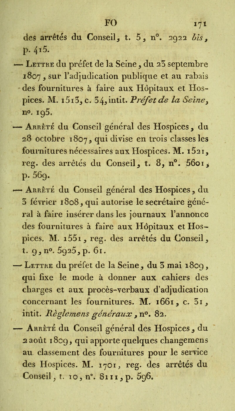 des arrêtés du Conseil ^ t. 55 n°. 2922 bis, p. 4i5. •— Lettre du préfet de la Seine, du 23 septembre 1807, sur l'adjudication publique et au rabais des fournitures à faire aux Hôpitaux et Hos- pices. M. i5i3j c. 34*intit. Préfet de la Seine, n°. 195. — Arrêté du Conseil général des Hospices , du 23 octobre 1807^ T1* divise en trois classes les fournitures nécessaires aux Hospices. M. i52i, reg. des arrêtés du Conseil 5 t. 8, n°. 56oi> p. 569. •*** Arrêté du Conseil général des Hospices , du 3 février 1808, qui autorise le secrétaire géné- ral à faire insérer dans les journaux l'annonce des fournitures à faire aux Hôpitaux et Hos- pices. M. i55i, reg. des arrêtés du Conseil ^ t. 9, n°. 5920^ p. 61. —- Lettre du préfet de la Seine , du 3 mai 1809 > qui fixe le mode à donner aux cahiers des charges et aux procès-verbaux d'adjudication concernant les fournitures. M. 1661^ c. 3i , intit. Règ/emens généraux , n°. 82. — Arrêté du Conseil général des Hospices , du 2 août 1809, qui apporte quelques changemens au classement des fournitures pour le service des Hospices. M. -1701, reg. des arrêtés du Conseil, t. xo, n°. 8111, p. 596.