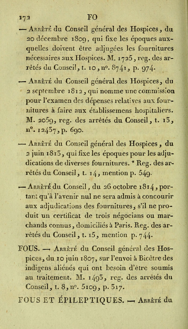 *72 FO — Arrêté du Conseil général des Hospices , du 20 décembre 1809, CIU^ ^xe ^es époques aux- quelles doivent être adjugées les fournitures nécessaires aux Hospices. M. 1725, reg. des ar- rêtés du Conseil, t. io,n°. 8741, p. 9/4* —-Arrêté du Conseil général des Hospices, du 2 septembre 1812 , qui nomme une commission pour l'examen des dépenses relatives aux four- nitures à faire aux établissemens hospitaliers. M. 2o5g3 reg. des arrêtés du Conseil, t. i3, n°. 12457,p. 690. ~— Arrêté du Conseil général des Hospices, du 2 juin 1815, qui ûxe les époques pour les adju- dications de diverses fournitures. * Reg. des ar- rêtés du Conseil, t. 14, mention p. 549- ~ Arrêté du Conseil, du 26 octobre 1814 y por- tant qu'à l'avenir nul ne sera admis à concourir aux adjudications des fournitures, s'il ne pro- duit un certificat de trois négocians ou mar- chands connus s domiciliés à Paris. Reg. des ar- rêtés du Conseil, t. i5, mention p. 744- FOUS. -—* Arrêté du Conseil général des Hos- pices, du 10 juin 1807, sur l'envoi à Bicètre des indigens aliénés qui ont besoin d'être soumis au traitement. M. i49^, reg. des arrêtés du Conseil, t. 8,n°. 5109, p. 317. FOUS ET ÉPILEPTIQUES. « Arrêté du