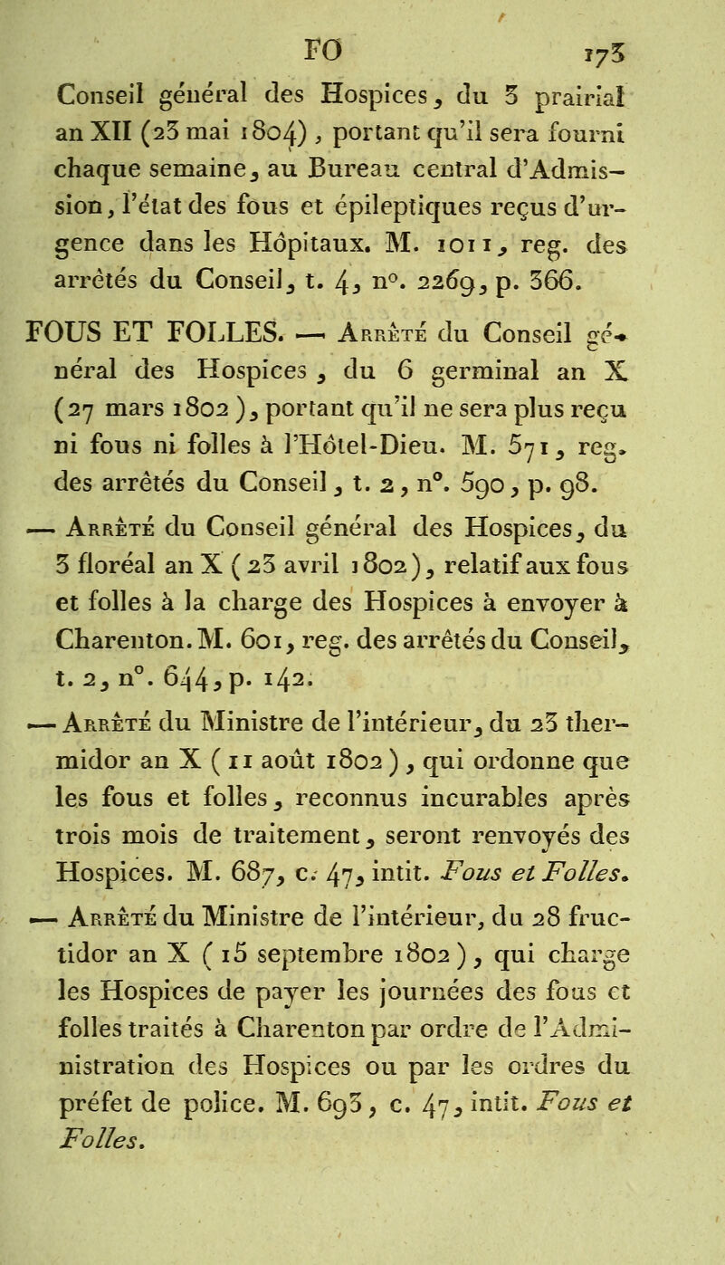 FO i75 Conseil général des Hospices s du 5 prairial an XII (23 mai 1804) > portant qu'il sera fourni chaque semaine,, au Bureau central d'Admis- sion, l'état des fous et épileptiques reçus d'ur- gence dans les Hôpitaux. M. ion* reg. des arrêtés du Conseil^ t. 4* n°. 2269,, p. 366. FOUS ET FOLLES. — Arrête du Conseil çé* néral des Hospices 5 du 6 germinal an X (27 mars 1802 )5 portant qu'il ne sera plus reçu ni fous ni folles à PHôtel-Dieu. M. 5715 reg» des arrêtés du Conseil 3 t. 2, n°. 5go, p. 98. — Arrêté du Conseil général des Hospices3 du 3 floréal an X ( 23 avril 1802), relatif aux fous et folles à la charge des Hospices à envoyer à Charenton.M. 601, reg. des arrêtés du Conseil^ t. 2, n°. 644*p« ï42* — Arrête du Ministre de l'intérieur 3 du 23 ther- midor an X ( 11 août 1802 ) , qui ordonne que les fous et folles 3 reconnus incurables après trois mois de traitement 5 seront renvoyés des Hospices. M. 687, c. 4?* intit. Fous et Folles» -— Arrête du Ministre de l'intérieur, du 28 fruc- tidor an X ( i5 septembre 1802 ), qui charge les Hospices de payer les journées des fous et folles traités à Charenton par ordre de l'Admi- nistration des Hospices ou par les ordres du préfet de police. M. 693 , c. 47* intit. Fous et Folles,