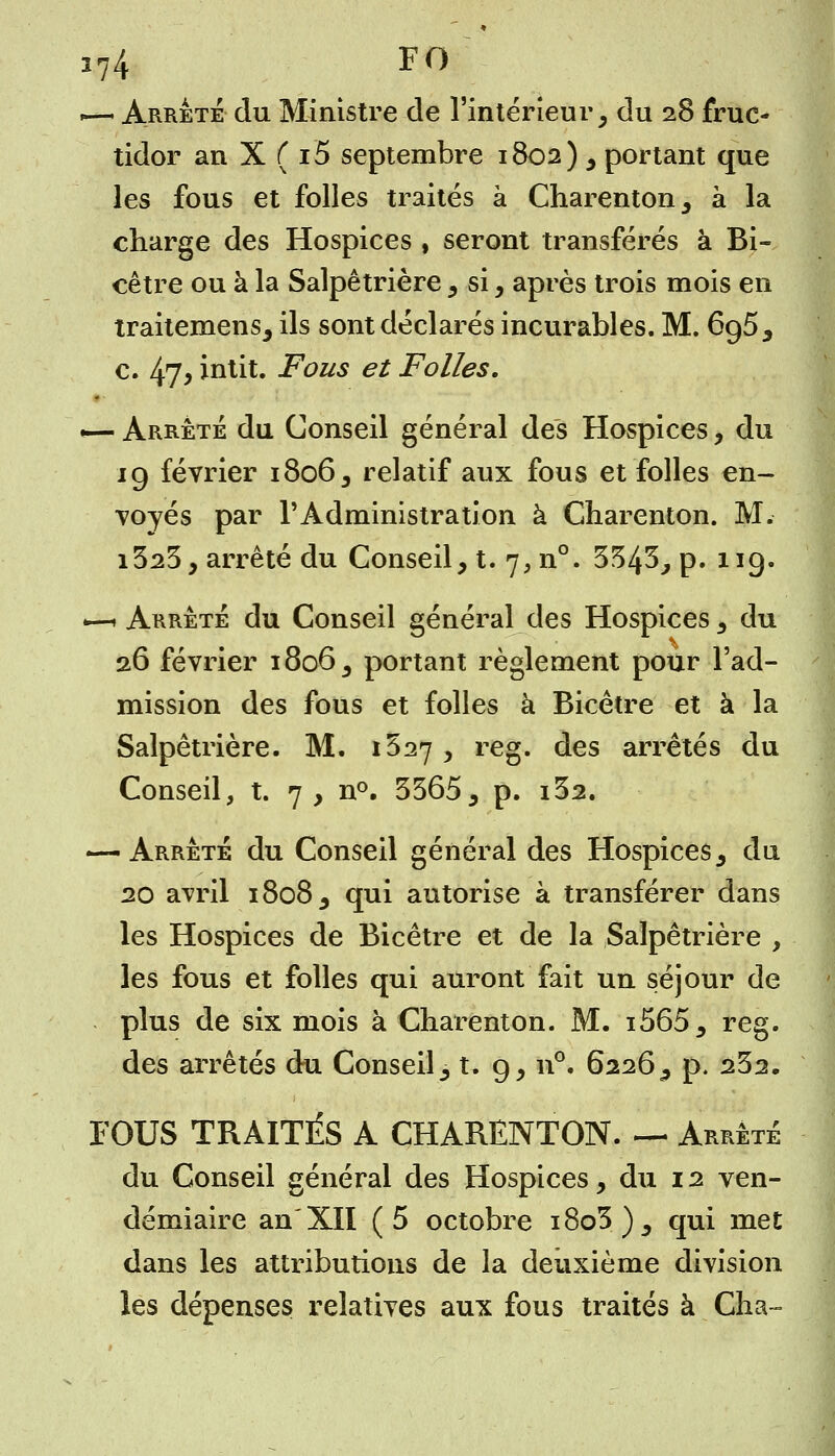.— Arrête du Ministre de l'intérieur, du 28 fruc- tidor an X ( i5 septembre 1802) , portant que les fous et folles traités à Charenton, à la charge des Hospices , seront transférés à Bi- cêtre ou à la Salpêtrière , si, après trois mois en traitemens, ils sont déclarés incurables. M. 695, c. 47> intit. Fous et Folles. *— Arrête du Conseil général des Hospices, du 19 février 1806, relatif aux fous et folles en- voyés par l'Administration à Charenton. M. i323, arrêté du Conseil, t. 7, n°. 3543, p. 119. *—» Arrêté du Conseil général des Hospices, du 26 février 1806, portant règlement pour l'ad- mission des fous et folles à Bicêtre et à la Salpêtrière. M. 1527 , reg. des arrêtés du Conseil, t. 7 , n°. 3365, p. i32. — Arrêté du Conseil général des Hospices, du 20 avril 1808, qui autorise à transférer dans les Hospices de Bicêtre et de la Salpêtrière , les fous et folles qui auront fait un séjour de plus de six mois à Charenton. M. i565, reg. des arrêtés du Conseil, t. 9, n°. 6226, p. 232. FOUS TRAITÉS A CHARENTON. — Arrêté du Conseil général des Hospices, du 12 ven- démiaire an'XII (5 octobre i8o3), qui met dans les attributions de la deuxième division les dépenses relatives aux fous traités à Cha-