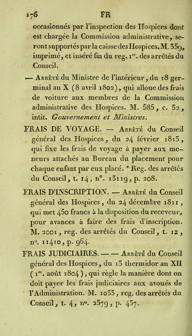 occasionnés par l'inspection des Hospices dont est chargée la Commission administrative, se- ront supportés par la caisse des Hospices. M. 35^ imprimé; et inséré fin du reg. Ier. des arrêtés du Conseil. -— Arrêté du Ministre de l'intérieur, du 18 ger- minal an X (8 avril 1802), qui alloue des frais de voiture aux membres de la Commission administrative des Hospices. M. 585 , c. 32 , intit. Gouvernement et Ministres. FRAIS DE VOYAGE. — Arrêté du Conseil général des Hospices, du 24 février i8i3, qui fixe les frais de voyage à payer aux me- neurs attachés au Bureau du placement pour chaque enfant par eux placé. * S^eg. des arrêtés du Conseil, t. 14, n°. i3ïicj,p. 208. FRAIS D'INSCRIPTION. — Arrêté du Conseil général des Hospices , du 24 décembre 1811, qui met 45o francs à la disposition du receveur, pour avances à faire des frais d'inscription. M. 2001 , reg. des arrêtés du Conseil, t. 12 , n°. 114*0, p. 964. FRAIS JUDICIAIRES. Arrêté du Conseil général des Hospices, du i3 thermidor an XII ( ier. août 1804) > tf11* règle la manière dont on doit payer les frais judiciaires aux avoués de l'Administration. M. io33, reg. des arrêtés du Conseil, t. 4> n°* 2^793 P» 4^7*