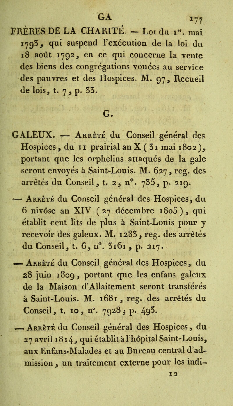 FRÈRES DE LA. CHARITÉ. - Loi du m mai 170,3, qui suspend l'exécution de la loi du 18 août 1792, en ce qui concerne la vente des biens des congrégations vouées au service des pauvres et des Hospices. M. 97, Recueil de lois, t. 7, p. 33. G. GALEUX. — Arrêté du Conseil général des Hospices , du 11 prairial an X ( 31 mai 1802 ), portant que les orphelins attaqués de la gale seront envoyés à Saint-Louis. M. 627 , reg. des arrêtés du Conseil, t. 2, n°. 735, p. 219. — Arrêté du Conseil général des Hospices, du 6 nivôse an XIV (27 décembre i8o5), qui établit cent lits de plus à Saint-Louis pour y recevoir des galeux. M. 1285, reg. des arrêtés du Conseil, t. 6, n°. 3i6i , p. 217. •— Arrêté du Conseil général des Hospices, du 28 juin 1809, portant que les enfans galeux de la Maison d'Allaitement seront transférés à Saint-Louis. M. 1681, reg. des arrêtés du Conseil, t. 10, n°. 79283 p. 49$. *— Arrêté du Conseil général des Hospices, du 27 avril 1814,, qui établit à l'hôpital Saint-Louis, aux Enfans-Malades et au Bureau central d'ad- mission , un traitement externe pour les indi- 12