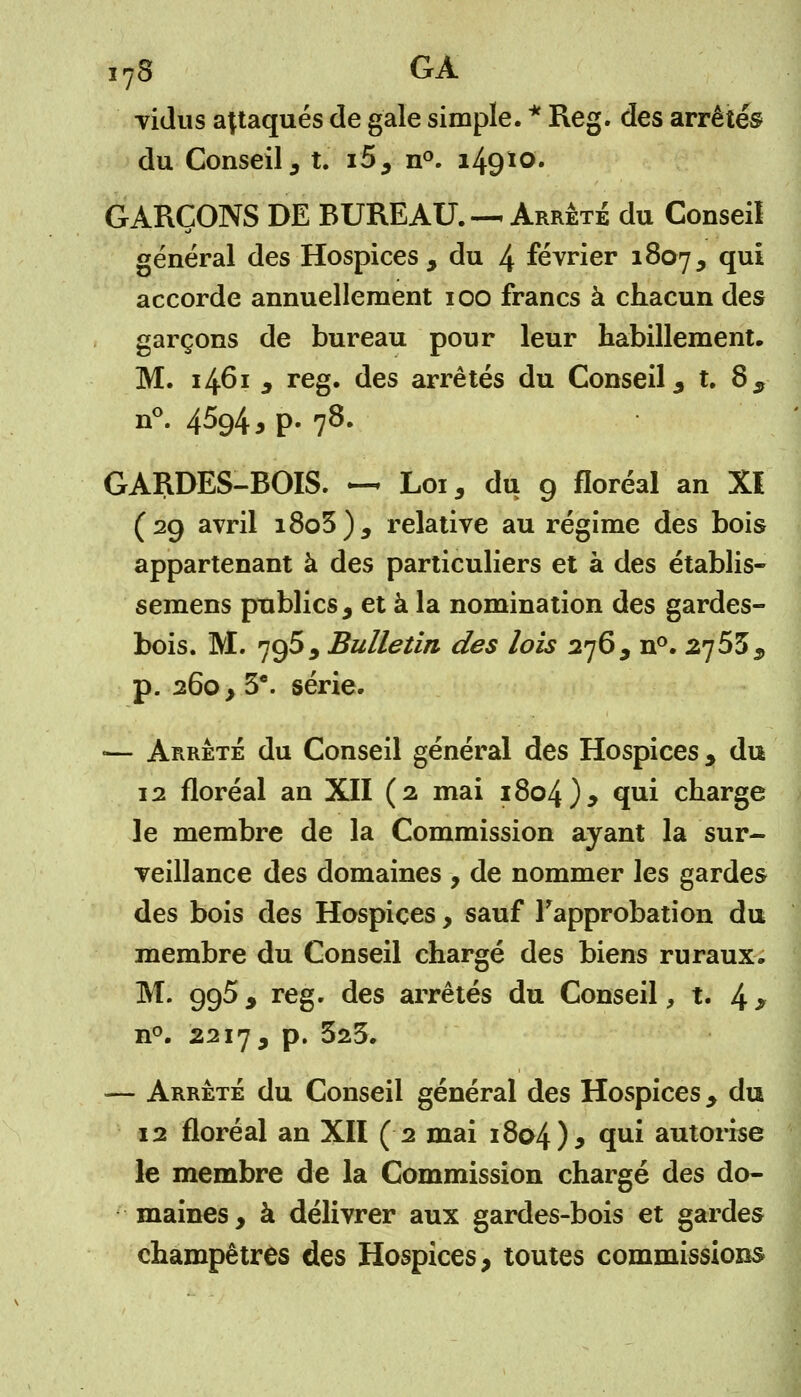 vidus attaqués de gale simple. * Reg. des arrêtés du Conseil , t. i5, n°. i49*0' GARÇONS DE BUREAU. — Arrêté du Conseil général des Hospices , du 4 février 1807, qui accorde annuellement 100 francs à chacun des garçons de bureau pour leur habillement. M. 1461 , reg. des arrêtés du Conseil , t. 8, n°. 4%4 > P- 78- GARDES-BOIS. — Loi, du 9 floréal an XI (29 avril i8o3), relative au régime des bois appartenant à des particuliers et à des établis- semens publics, et à la nomination des gardes- bois. M. 795, Bulletin des lois 276, n°. 2753, p. 260, 3e. série. ■— Arrêté du Conseil général des Hospices, du 12 floréal an XII (2 mai 1804), qui charge le membre de la Commission ayant la sur- veillance des domaines , de nommer les gardes des bois des Hospices, sauf l'approbation du membre du Conseil chargé des biens ruraux. M. 995, reg. des arrêtés du Conseil, t. 4 > n°. 2217, p. 323. — Arrêté du Conseil général des Hospices , du 12 floréal an XII (2 mai 1804)* qui autorise le membre de la Commission chargé des do- maines, à délivrer aux gardes-bois et gardes champêtres des Hospices, toutes commissions