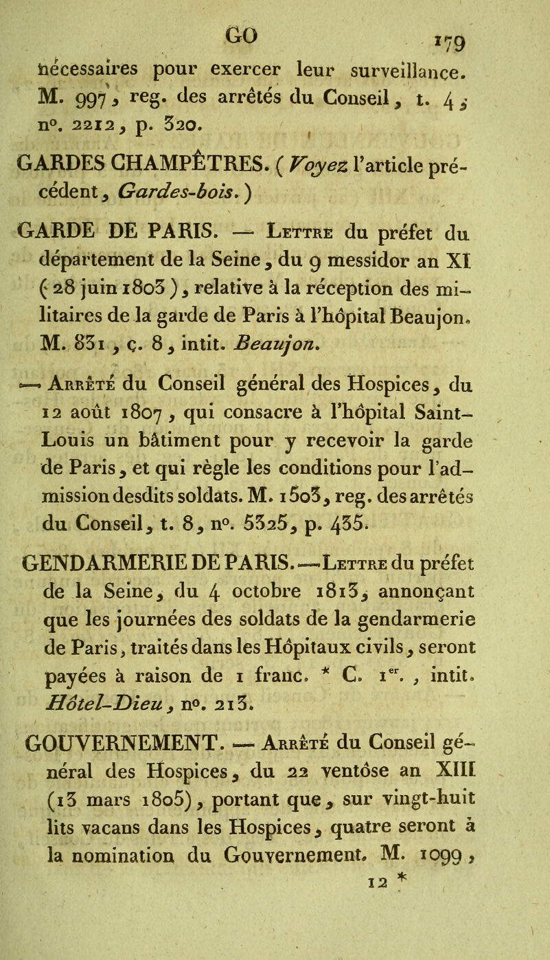 nécessaires pour exercer leur surveillance. M. 997 , reg. des arrêtés du Conseil, t. 4 i n°. 2212, p. 320. GARDES CHAMPÊTRES. ( Voyez l'article pré- cédent ^ Gardes-bois.) GARDE DE PARIS. — Lettre du préfet du département de la Seine , du 9 messidor an XI ( 28 juin i8o3 ) 3 relative à la réception des mi- litaires de la garde de Paris à l'hôpital Beaujon* M. 831 , ç. 83 intit. Beaujon, *—> Arrêté du Conseil général des Hospices , du 12 août 1807 y y111 consacre à l'hôpital Saint- Louis un bâtiment pour y recevoir la garde de Paris , et qui règle les conditions pour l'ad- mission desdits soldats. M. i5o3, reg. des arrêtés du Conseil, t. 8, n°. 5525, p. 435. GENDARMERIE DE PARIS Lettre du préfet de la Seine, du 4 octobre 1813> annonçant que les journées des soldats de la gendarmerie de Paris, traités dans les Hôpitaux civils , seront payées à raison de 1 franc. * C. ier. , intit, Hôtel-Dieu > n°. 213. GOUVERNEMENT. — Arrête du Conseil gé- néral des Hospices, du 22 ventôse an XIII (i3 mars i8o5), portant que, sur vingt-huit lits vacans dans les Hospices, quatre seront à la nomination du Gouvernement* M. 1099, 12 *
