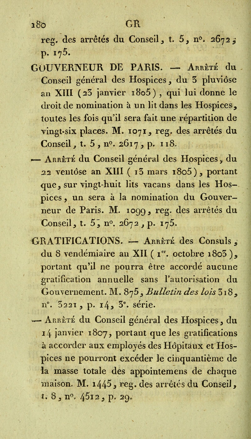 î8o GR reg. des arrêtés du Conseil, t. 5, n°* 2672 ^ p. 175. GOUVERNEUR DE PARIS. — Arrêté du Conseil général des Hospices, du 3 pluviôse an XIII (23 janvier i8o5) , qui lui donne le droit de nomination à un lit dans les Hospices, toutes les fois qu'il sera fait une répartition de vingt-six places. M. 1071, reg. des arrêtés du Conseil, t. 5 , n°. 2617 , p. 118. — Arrêté du Conseil général des Hospices, du 22 ventôse an XIII ( i3 mars i8o5), portant que, sur vingt-huit lits vacans dans les Hos- pices , un sera à la nomination du Gouver- neur de Paris. M. 1099, reS* des arrêtés du Conseil, t. 5^ n°. 2672 , p. 176. GRATIFICATIONS. — Arrêté des Consuls j du 8 vendémiaire au XII ( Ier. octobre i8o3 ), portant qu'il ne pourra être accordé aucune gratification annuelle sans l'autorisation du Gouvernement. M. 875, Bulletin des lois 318, n°. 3221, p. i4> 3e. série. *— Arrêté du Conseil général des Hospices, du 14 janvier 1807, portant que les gratifications à accorder aux employés des Hôpitaux et Hos- pices ne pourront excéder le cinquantième de la masse totale des appointemens de chaque maison. M. i445* reg. des arrêtés du Conseil,