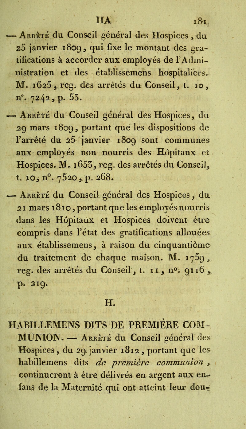 HA i&i, *— Arrêté du Conseil général des Hospices , du 25 janvier 1809, qui fixe le montant des gra- tifications à accorder aux employés de l'Admi- nistration et des établissemens hospitaliers. M. 1625 , reg. des arrêtés du Conseil, t. 10, n°. 7242 > p. 53. ■i-i Arrêté du Conseil général des Hospices, du 29 mars 1809, portant que les dispositions de l'arrêté du 25 janvier 1809 sont communes aux employés non nourris des Hôpitaux et Hospices. M* i653, reg. des arrêtés du Conseil, t. io> n°. 7520, p. 268. ~— Arrêté du Conseil général des Hospices, du 21 mars 1810, portant que les employés nourris dans les Hôpitaux et Hospices doivent être compris dans l'état des gratifications allouées aux établissemens, à raison du cinquantième du traitement de chaque maison. M. 1759^ reg. des arrêtés du Conseil, t. 11, n°. 9116* p* 21Ç;. H. HABILLEMENS DITS DE PREMIERE COM- MUNION. — Arrêté du Conseil général des Hospices, du 29. janvier 1812, portant que les habillemens dits de première communion , continueront à être délivrés en argent aux en=- fans de la Maternité qui ont atteint leur dou-