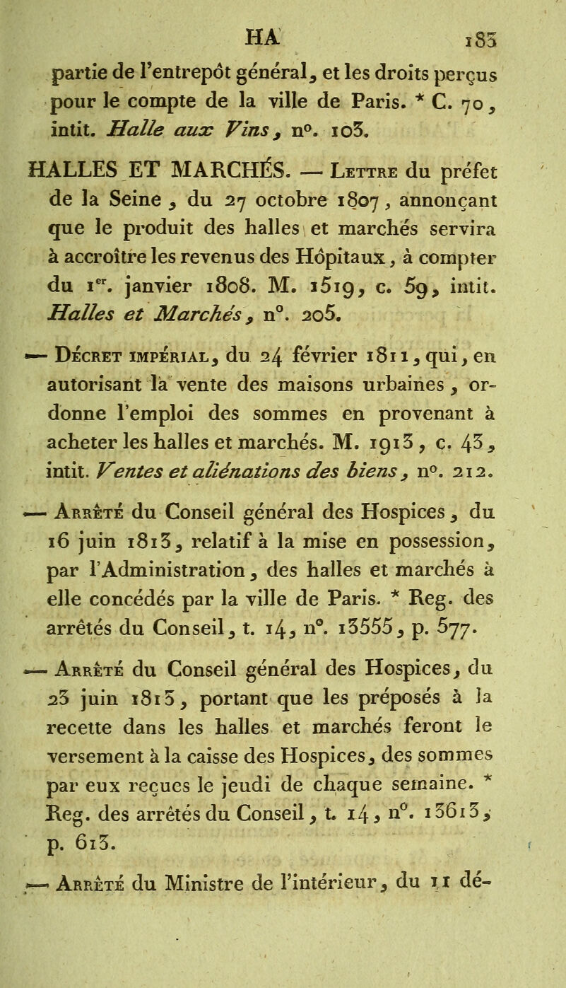 partie de l'entrepôt général, et les droits perçus pour le compte de la ville de Paris. * C. 70, intit. Halle aux Vins, n°. io3. HALLES ET MARCHÉS. — Lettre du préfet de la Seine , du 27 octobre 1807, annonçant que le produit des halles et marchés servira à accroître les revenus des Hôpitaux, à compter du Ier. janvier 1808. M. i5i9, c. 5g, intit. Halles et Marchés , n°. 2o5. •—- Décret impérial, du 24 février 1811, qui, en autorisant là vente des maisons urbaines , or- donne l'emploi des sommes en provenant à acheter les halles et marchés. M. içjiS, c. 43, intit. Ventes et aliénations des biens , n°. 212. — Arrêté du Conseil général des Hospices , du 16 juin 1813, relatif à la mise en possession, par l'Administration , des halles et marchés à elle concédés par la ville de Paris. * Reg. des arrêtés du Conseil , t. 14 5 n°. i3555, p. 677. — Arrêté du Conseil général des Hospices, du 23 juin i8i5, portant que les préposés à la recette dans les halles et marchés feront le versement à la caisse des Hospices, des sommes par eux reçues le jeudi de chaque semaine. i Reg. des arrêtés du Conseil, t 14* n°. i36i3, p. 6i3. — Arrêté du Ministre de l'intérieur, du 11 dé-