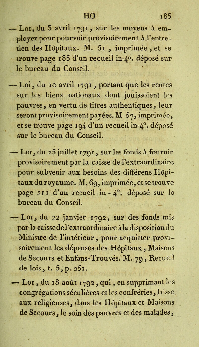 — Loi, du 3 avril 1791, sur les moyens à em- ployer pour pourvoir provisoirement à l'entre- tien des Hôpitaux. M. 5i , imprimée , et se trouve page i85 d'un recueil in-4°. déposé sur le bureau du Conseil. — Loi, du 10 avril 1791, portant que les renies sur les biens nationaux dont jouissoient les pauvres, en vertu de titres authentiques, leur seront provisoirement payées. M 57, imprimée, et se trouve page 194 d'un recueil in-4°» déposé sur le bureau du Conseil. — Loi, du s5 juillet 1791, sur les fonds à fournir provisoirement par la caisse de l'extraordinaire pour subvenir aux besoins des différens Hôpi- taux du royaume, M. 69, imprimée, et se trouve page 211 d'un recueil in-4°. déposé sur le bureau du Conseil. — Loi, du 22 janvier 1792, sur des fonds mis par la caisse de l'extraordinaire à la disposition du Ministre de l'intérieur, pour acquitter provi- soirement les dépenses des Hôpitaux, Maisons de Secours et Enfans-Trouvés. M. 79, Recueil de lois, t. 5,p. 25i. — Loi, du 18 août 1792, qui, en supprimant les congrégations séculières et les confréries, laisse aux religieuses, dans les Hôpitaux et Maisons de Secours, le soin des pauvres et des malades.