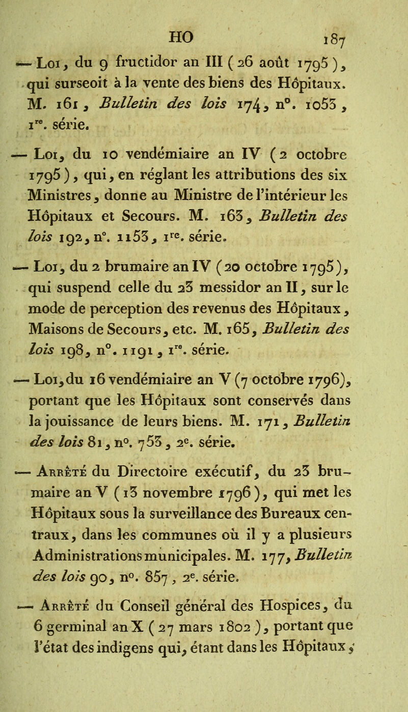 HO ,87 — Loi, du 9 fructidor an III ( 26 août 1795 ), qui surseoit à la vente des biens des Hôpitaux. M. 161 , Bulletin des lois 174, n°. io53 , ire. série. — Loi, du 10 vendémiaire an IV (2 octobre 1795 ), qui, en réglant les attributions des six Ministres , donne au Ministre de l'intérieur les Hôpitaux et Secours. M. i63, Bulletin des lois 192, n°. H53, irc. série. — Loi, du 2 brumaire an IV (20 octobre 1795), qui suspend celle du 23 messidor an II, sur le mode de perception des revenus des Hôpitaux , Maisons de Secours, etc. M. i65, Bulletin des lois 198, n°. 1191, ire. série. — Loi, du 16 vendémiaire an V (7 octobre 1796), portant que les Hôpitaux sont conservés dans la jouissance de leurs biens. M. 171, Bulletin des lois 81, n°. 753 , 2e. série. — Arrête du Directoire exécutif, du 23 bru- maire an V ( i3 novembre 1796), qui met les Hôpitaux sous la surveillance des Bureaux cen- traux, dans les communes où il y a plusieurs Administrations municipales. M. 177, Bulletin des lois 90, n°. 857 , 2e. série. — Arrêté du Conseil général des Hospices, du 6 germinal anX ( 27 mars 1802 ), portant que l'état des indigens qui, étant dans les Hôpitaux 5*
