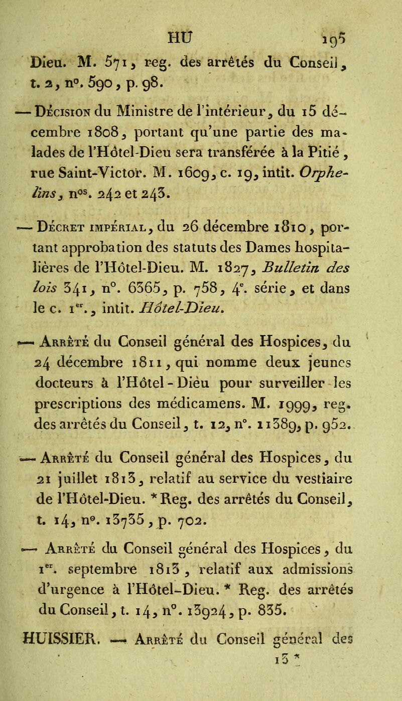 HU î95 Dieu. M. 67i5 reg. des arrêtés du Conseil, t. 2, n°. 590, p. 98. — Décision du Ministre de l'Intérieur, du i5 dé- cembre 1808, portant qu'une partie des ma- lades de l'Hôtel-Dieu sera transférée à la Pitié , rue Saint-Victor. M. 1609, c. 19, intit. Orphe- lins 3 nos. 242 et 245. —- Décret impérial, du 26 décembre 181O, por- tant approbation des statuts des Dames hospita- lières de l'Hôtel-Dieu. M. 1827, Bulletin des lois 541 j n°. 6365, p. 758, 4e- série, et dans le c. Ier., intit. Hotel-Dieu. «— Arrêté du Conseil général des Hospices, du 24 décembre 1811, qui nomme deux jeunes docteurs à l'Hôtel-Dieu pour surveiller les prescriptions des médicamens. M. 19995 reS# des arrêtés du Conseil, t. 12, n°. 11389, p, 962. — Arrêté du Conseil général des Hospices, du 21 juillet i8i3, relatif au service du vestiaire de l'Hôtel-Dieu. *Reg. des arrêtés du Conseil, t. i4* n°. 13735, p. 702. —-> Arrêté du Conseil général des Hospices, du ieE. septembre i8i3 , relatif aux admissions d'urgence à l'Hôtel-Dieu. * Reg. des arrêtés du Conseil, t. 145 n°. 139243 p. 835. HUISSIER, —• Arrêté du Conseil général des i5*