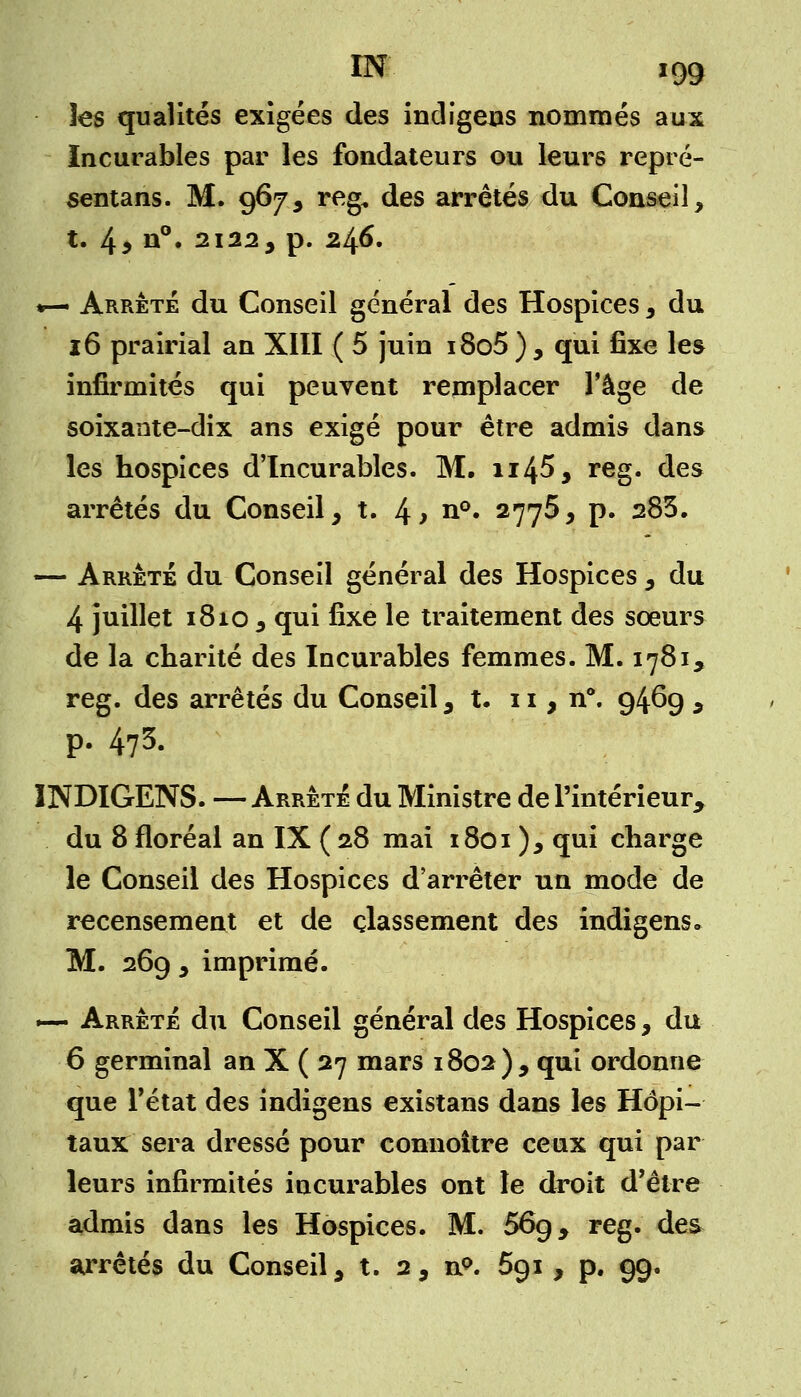 les qualités exigées des indigens nommés aux Incurables par les fondateurs ou leurs repré- sentai. M. 967, reg* des arrêtés du Conseil, t. 4 9 n°. 2122, p. 246. *— Arrêté du Conseil général des Hospices , du 16 prairial an XIII ( 5 juin i8o5 ) , qui fixe les infirmités qui peuvent remplacer l'âge de soixante-dix ans exigé pour être admis dans les hospices d'Incurables. M. n45* reg. des arrêtés du Conseil, t. 4> n°. 2775, p. 283. — Arrêté du Conseil général des Hospices , du 4 juillet 1810 , qui fixe le traitement des sœurs de la charité des Incurables femmes. M. 1781, reg. des arrêtés du Conseil, t. 11, n°. 946g , p. 473- INDIGENS. — Arrêté du Ministre de l'intérieur du 8 floréal an IX ( 28 mai 1801), qui charge le Conseil des Hospices d'arrêter un mode de recensement et de classement des indigens» M. 269 , imprimé. — Arrêté du Conseil général des Hospices, du 6 germinal an X ( 27 mars 1802), qui ordonne que l'état des indigens existans dans les Hôpi- taux sera dressé pour connoître ceux qui par leurs infirmités incurables ont le droit d'être admis dans les Hospices. M. 56g, reg. des arrêtés du Conseil, t. 2, n°. 591 , p. 99.