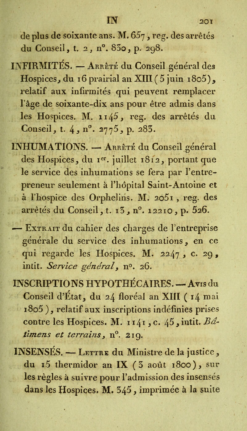 IN 20 ï de plus de soixante ans. M. 657, reg. des arrêtés du Conseil, t. 2, n°. 83o, p. 298. INFIRMITÉS. — Arrêté du Conseil général des Hospices, du 16 prairial an XIII ( 5 juin 18o5), relatif aux infirmités qui peuvent remplacer l'âge de soixante-dix ans pour être admis dans les Hospices. M. n4^> re§' des arrêtés du Conseil, t. 4* n°« 2775, p. 283. INHUMATIONS. — Arrête du Conseil général des Hospices, du ier. juillet 1812, portant que le service des inhumations se fera par l'entre- preneur seulement à l'hôpital Saint-Antoine et à l'hospice des Orphelins. M. 2o5i , reg. des arrêtés du Conseil, t. i3, n°. 12210, p. 526. •— Extrait du cahier des charges de l'entreprise générale du service des inhumations, en ce qui regarde les Hospices. M. 2247 , c. 29, inlit. Service général, n°. 26. INSCRIPTIONS HYPOTHÉCAIRES. — Avis du Conseil d'Etat, du 24 floréal an XIII ( 14 mai i8o5 ), relatif aux inscriptions indéfinies prises contre les Hospices. M. 1141 y c. 45 9 intit. Bd- limens et terrains y n°. 21 g. INSENSÉS. — Lettre du Ministre de la justice , du i5 thermidor an IX (3 août 1800), sur les règles à suivre pour l'admission des insensés dans les Hospices, M. 345, imprimée à la suite