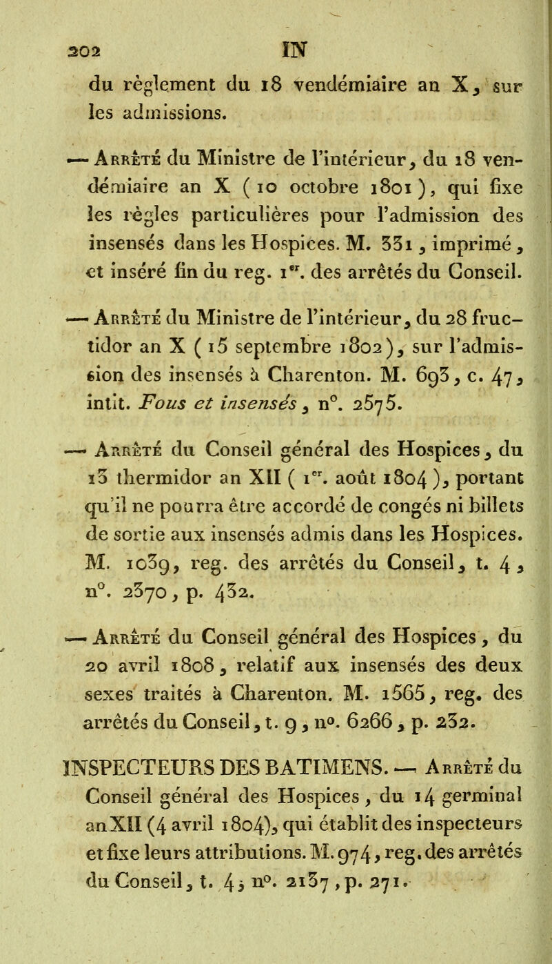 du règlement du 18 vendémiaire an X, sur les admissions. — Arrêté du Ministre de l'intérieur, du 18 ven- démiaire an X ( 10 octobre 1801), qui fixe les règles particulières pour l'admission des insensés dans les Hospices. M. 351 j imprimé , et inséré fin du reg. 1. des arrêtés du Conseil. — Arrêté du Ministre de l'intérieur, du 28 fruc- tidor an X ( i5 septembre 1802), sur l'admis- sion des insensés à Charenton. M. 693, c. 473 intît. Fous et insensés , n°. 2575. •— Arrêté du Conseil général des Hospices , du i3 thermidor an Xil ( icr. août 1804 )* portant qu'il ne pourra être accordé de congés ni billets de sortie aux insensés admis dans les Hospices. M. ic3g, reg. des arrêtés du Conseil, t. 4 * n°. 2370, p. 4^2« —• Arrêté du Conseil général des Hospices , du 20 avril 1808, relatif aux insensés des deux sexes traités à Charenton. M. i565, reg, des arrêtés du Conseil, t. 9, n°. 6266 , p. 232. INSPECTEURS DES BATIMENS. ^ Arrêté du Conseil général des Hospices, du 14 germinal anXIl (4 avril 1804% qui établit des inspecteurs et fixe leurs attributions. M. 974 y reg, des arrêtés du Conseil, t. 43 n°» 2I^7 >P« 271»