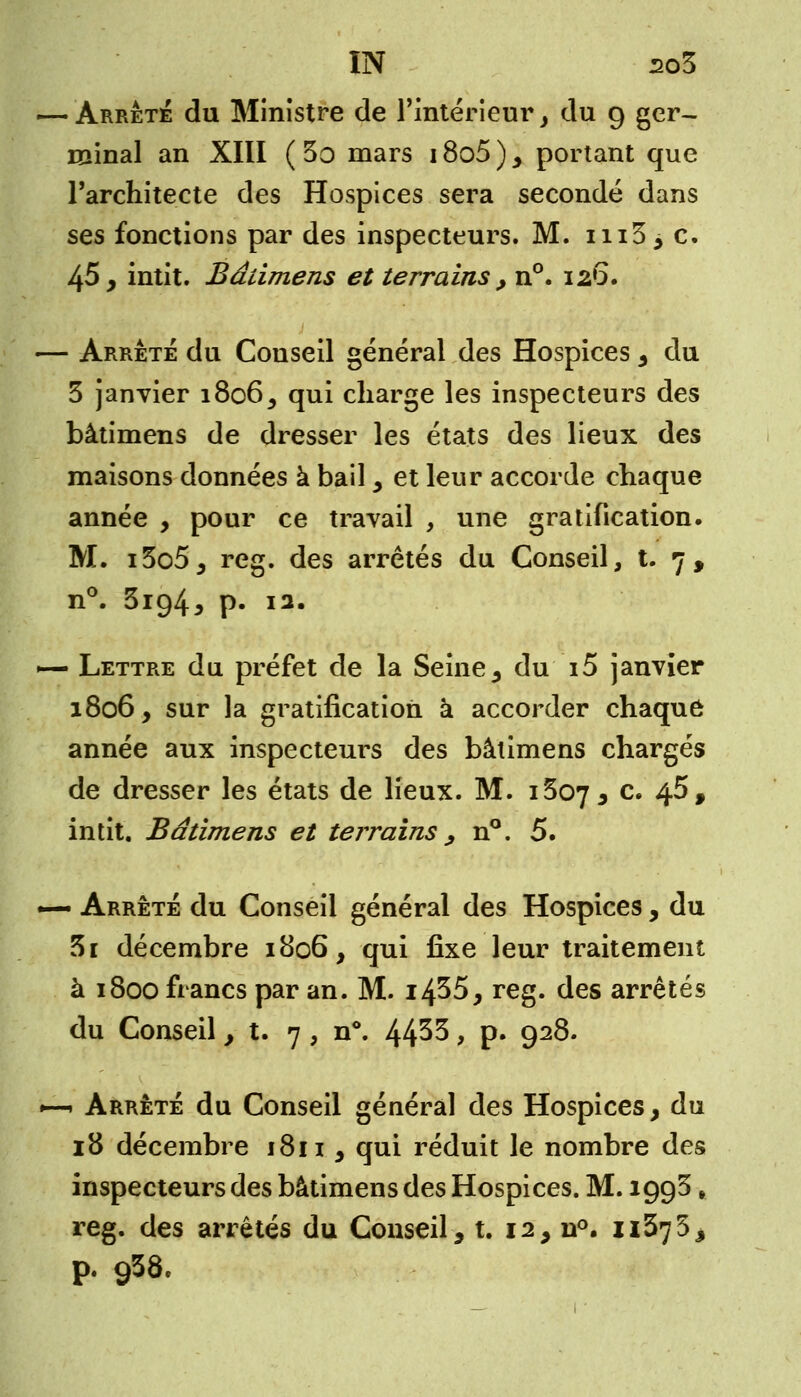 IN z>o3 -Arrêta du Ministre de l'intérieur, du 9 ger- minal an XIII ( 3o mars 18o5 ) , portant que l'architecte des Hospices sera secondé dans ses fonctions par des inspecteurs. M. 11133 c. 45, intit. Bâiimens et terrains , n°. 126. - Arrête du Couseil général des Hospices , du 3 janvier 1806, qui charge les inspecteurs des bâtimens de dresser les états des lieux des maisons données à bail , et leur accorde chaque année , pour ce travail , une gratification. M. i5o5, reg. des arrêtés du Conseil, t. 7 , n°. 3ig4j p« I2« - Lettre du préfet de la Seine, du i5 janvier 1806, sur la gratification à accorder chaque année aux inspecteurs des bâiimens chargés de dresser les états de lieux. M. 1507, c. 45, intit. Bâtimens et terrains , n°. 5. - Arrêté du Conseil général des Hospices , du 5i décembre 1806, qui fixe leur traitement à 1800 francs par an. M. i435, reg. des arrêtés du Conseil, t. 7 , n°. 44^3, p. 928. 1 Arrêté du Conseil général des Hospices, du 18 décembre i8n , qui réduit le nombre des inspecteurs des bâtimens des Hospices. M. 1993 , reg. des arrêtés du Conseil, t. 12, n°. 11375, p. 938.