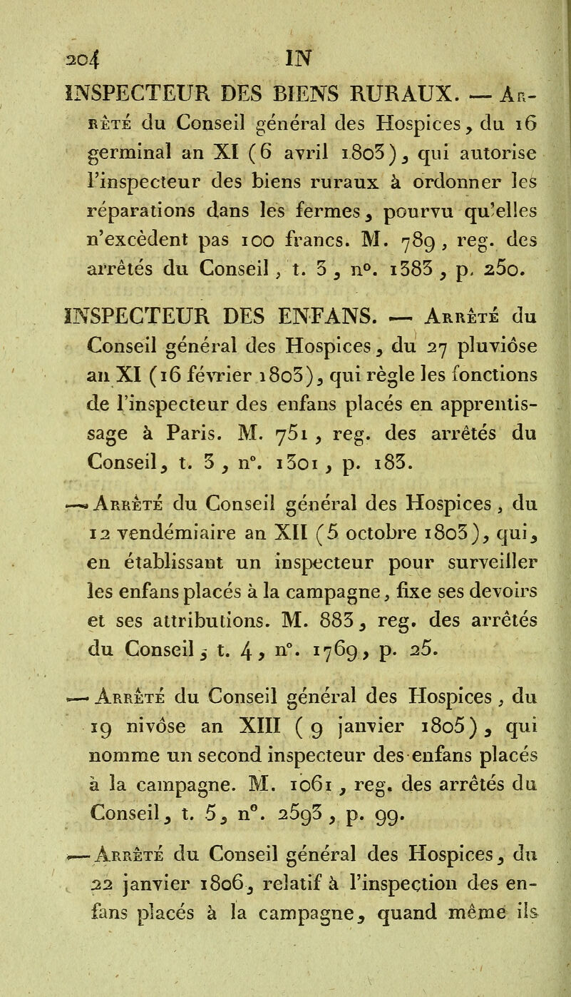INSPECTEUR DES BIENS RURAUX. —Ar- rêté du Conseil général des Hospices, du 16 germinal an XI (6 avril i8o3), qui autorise l'inspecteur des biens ruraux à ordonner les réparations dans les fermes , pourvu qu'elles n'excèdent pas ioo francs. M. 789, reg. des arrêtés du Conseil /t. 3 , n°. i383 , p. 25o. INSPECTEUR DES EN-FANS. — Arrêté du Conseil général des Hospices, du 27 pluviôse an XI (16 février i8o3), qui règle les fonctions de l'inspecteur des enfans placés en apprentis- sage à Paris. M. 751 , reg. des arrêtés du Conseil, t. 3 , n°. i3oi, p. i83. -—Arrêté du Conseil général des Hospices, du 12 vendémiaire an Xll (5 octobre i8o3), qui, en établissant un inspecteur pour surveiller les enfans placés à la campagne, fixe ses devoirs et ses attributions. M. 883 , reg. des arrêtés du Conseil, t. 4 y n°* x7^9> P- 2$' *— Arrêté du Conseil général des Hospices , du 19 nivôse an XIII (9 janvier i8o5), qui nomme un second inspecteur des enfans placés à la campagne. M. 1061 , reg. des arrêtés du Conseil, t. 5, n°. 2593 , p. 99. *—Arrêté du Conseil général des Hospices, du t 22 janvier 1806, relatif à l'inspection des en- fans placés à la campagne, quand même ils
