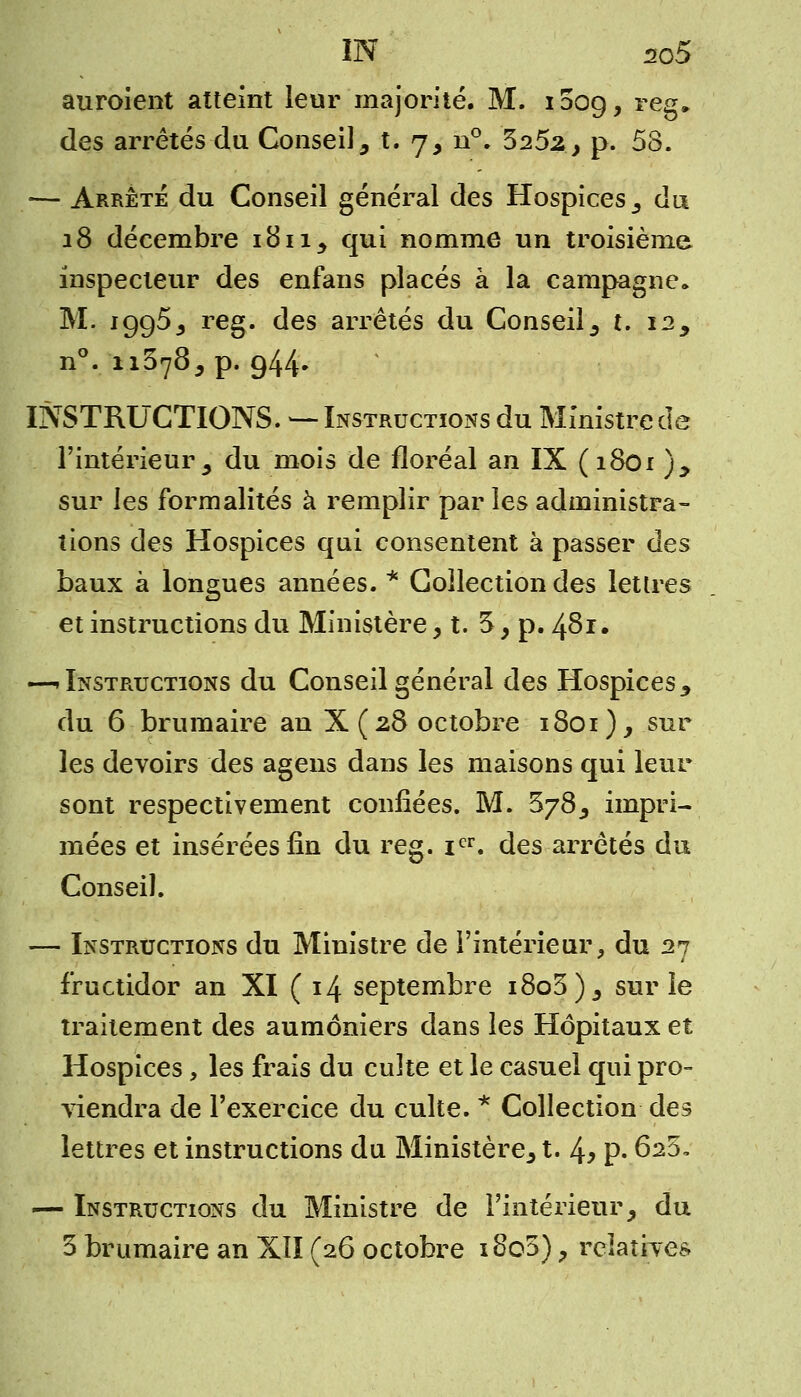 auroient atteint leur majorité. M. ioog, reg» des arrêtés du Conseil 5 t. 7, n°. 525^, p. 58. — Arrête du Conseil général des Hospices s du 18 décembre 181 iy qui nomme un troisième inspecteur des enfans placés à la campagne» M. 1995^ reg. des arrêtés du Conseils t. 12> n°. 11378^ p. 944» INSTRUCTIONS. — Instructions du Ministre de l'intérieur y du mois de floréal an IX (1801 ), sur les formalités à remplir par les administra- tions des Hospices qui consentent à passer des baux à longues années. * Collection des lettres et instructions du Ministère, t. 3 > p. 481. —«Instructions du Conseil général des Hospices9 du 6 brumaire an X (2.8 octobre 1801), sur les devoirs des agens dans les maisons qui leur sont respectivement confiées. M. $78, impri- mées et insérées fin du reg. icr. des arrêtés du Conseil. — Instructions du Ministre de l'intérieur, du 27 fructidor an XI ( 14 septembre i8o3)5 sur le traitement des aumôniers dans les Hôpitaux et Hospices, les frais du culte et le casuel qui pro- viendra de l'exercice du culte. * Collection des lettres et instructions du Ministère, t.1\, p. 6s5, — Instructions du Ministre de l'intérieur, du 3 brumaire an XII (26 octobre i8o5) ? relatives