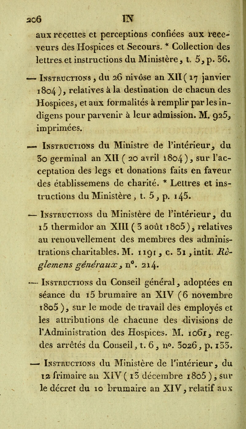 ao6 IN aux recettes et perceptions confiées aux rece<» veurs des Hospices et Secours. * Collection des lettres et instructions du Ministère, t. 5, p. 36. —- Instructions y du 26 nivôse an XII ( 17 janvier 1804), relatives à la destination de chacun des Hospices, et aux formalités à remplir parles in- digens pour parvenir à leur admission. M. 925, imprimées. — Instructions du Ministre de l'intérieur, du 3o germinal an XII ( 20 avril i8o4)5 sur 1 ac~ ceptation des legs et donations faits en faveur des établissemens de charité. * Lettres et ins- tructions du Ministère, t. 5, p. 145. «— Instructions du Ministère de l'intérieur, du i5 thermidor an XIII ( 3 août i8o5)3 relatives au renouvellement des membres des adminis- trations charitables. M. 1191, c. 3i ,intit. Rè- glemens généraux., n°. 214 • — Instructions du Conseil général, adoptées en séance du i5 brumaire an XIV (6 novembre i8o5 ), sur le mode de travail des employés et les attributions de chacune des -divisions de l'Administration des Hospices. M. 1061, reg, des arrêtés du Conseil, t. 6, n°. 3026, p, i33. — Instructions du Ministère de l'intérieur, du \% frimaire an XiV ( i3 décembre i8o5 ), sur le décret du 10 brumaire an XIV, relatif aux