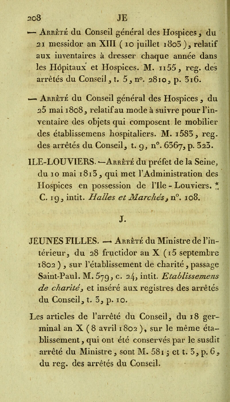 203 JE •— Arrêté du Conseil général des Hospices , du 21 messidor an XIII ( 10 juillet i8o3)5 relatif aux inventaires à dresser chaque année dans les Hôpitaux et Hospices. M. n55, reg. des arrêtés du Conseil, t. 5, n°. 2810, p. 3i6. — Arrête du Conseil général des Hospices , du 25 mai 1808, relatif au mode à suivre pour l'in- ventaire des objets qui composent le mobilier des établisseinens hospitaliers. M. i583, reg. des arrêtés du Conseil, t. 9, n°. 656j, p. 323. ILE-LOUVIERS. —Arrêté du préfet de la Seine, du 10 mai 1813, qui met l'Administration des Hospices en possession de l'Ile - Louviers. * C. 19, intit. Halles et Marchés9 n°. 108. J. JEUNES FILLES. — Arrêté du Ministre de l'in- térieur 3 du 28 fructidor an X (i5 septembre 1802 ) y sur l'établissement de charité, passage Saint-Paul. M. 5yg, c. 24* intit. Etablissements de charité, et inséré aux registres des arrêtés du Conseil, t. 3, p. 10. Les articles de l'arrêté du Conseil, du 18 ger- minal an X ( 8 avril 1802 )-, sur le même éta- blissement , qui ont été conservés par le susdit arrêté du Ministre , sont M. 5813 et t. 3, p. 6, du reg. des arrêtés du Conseil.