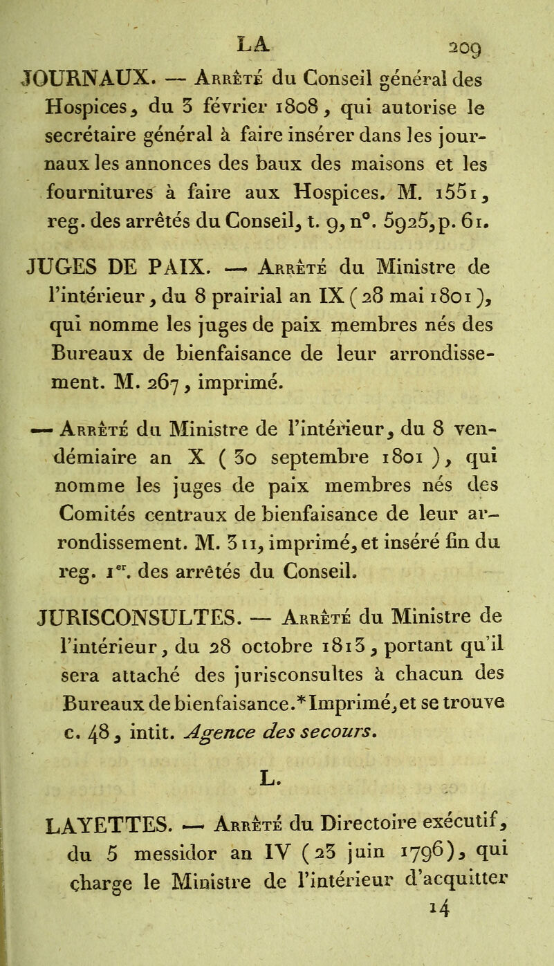 JOURNAUX. — Arrêté du Conseil général des Hospices , du 3 février 1808, qui autorise le secrétaire général à faire insérer dans les jour- naux les annonces des baux des maisons et les fournitures à faire aux Hospices. M. i55i, reg. des arrêtés du Conseil, t. 9, n°. 5925^ p. 61. JUGES DE PAIX. — Arrête du Ministre de l'intérieur , du 8 prairial an IX ( 28 mai 1801 ), qui nomme les juges de paix membres nés des Bureaux de bienfaisance de leur arrondisse- ment. M. 267, imprimé. — Arrêté du Ministre de l'intérieur, du 8 ven- démiaire an X ( 3o septembre 1801 ), qui nomme les juges de paix membres nés des Comités centraux de bienfaisance de leur ar- rondissement. M. 311, imprimé, et inséré fin du reg. Ier. des arrêtés du Conseil. JURISCONSULTES. — Arrêté du Ministre de l'intérieur, du 28 octobre i8i3, portant qu'il sera attaché des jurisconsultes à chacun des Bureaux de bienfaisance.*Imprimé,et se trouve c. 4^, intit. Agence des secours. L. LAYETTES. —* Arrêté du Directoire exécutif, du 5 messidor an IV (23 juin 1796), qui charge le Ministre de l'intérieur d'acquitter