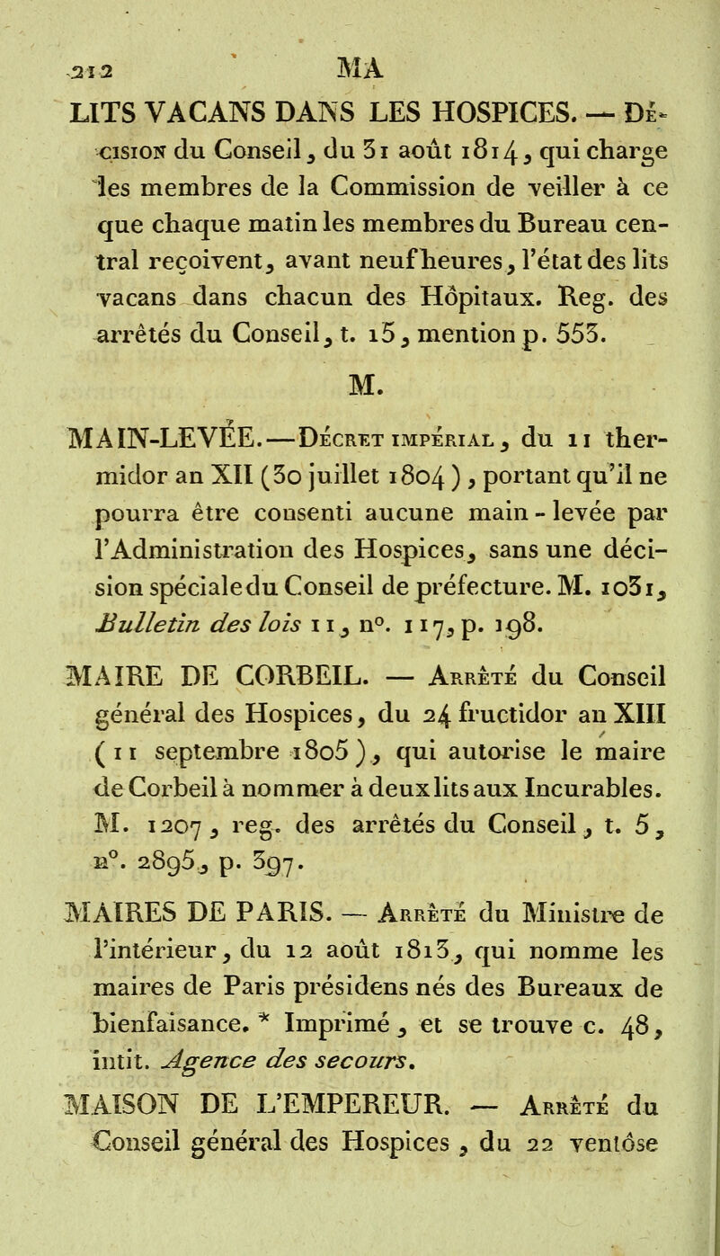 LITS VACANS DANS LES HOSPICES. — Dè> •çisioN du Conseil , du 3i août 1814, cjui charge les membres de la Commission de veiller à ce que chaque matin les membres du Bureau cen- tral reçoivent, avant neuf heures, l'état des lits vacans dans chacun des Hôpitaux. Reg. des arrêtés du Conseil, t. i5, mention p. 553. M. MAIN-LEVEE.—Décret impérial , du n ther- midor an XII (3o juillet 1804 ) , portant qu'il ne pourra être consenti aucune main - levée par l'Administration des Hospices, sans une déci- sion spéciale du Conseil de préfecture. M. io3i, Bulletin des lois 11, n°. 117, p. icj8. MAIRE DE CORBEIL. — Arrête du Conseil général des Hospices, du 24 fructidor an XIII (11 septembre i8o5), qui autorise le maire de Corbeil à nommer à deux lits aux Incurables. M. 1207, reg. des arrêtés du Conseil, t. 5, n°. 2895^ p. 357. MAIRES DE PARIS. — Arrêté du Ministre de l'intérieur, du 12 août 1813, qui nomme les maires de Paris présidens nés des Bureaux de bienfaisance.* Imprimé^ et se trouve c. 48, ïntit. Agence des secours. MAISON DE L'EMPEREUR. — Arrêté du Conseil général des Hospices, du 22 ventôse