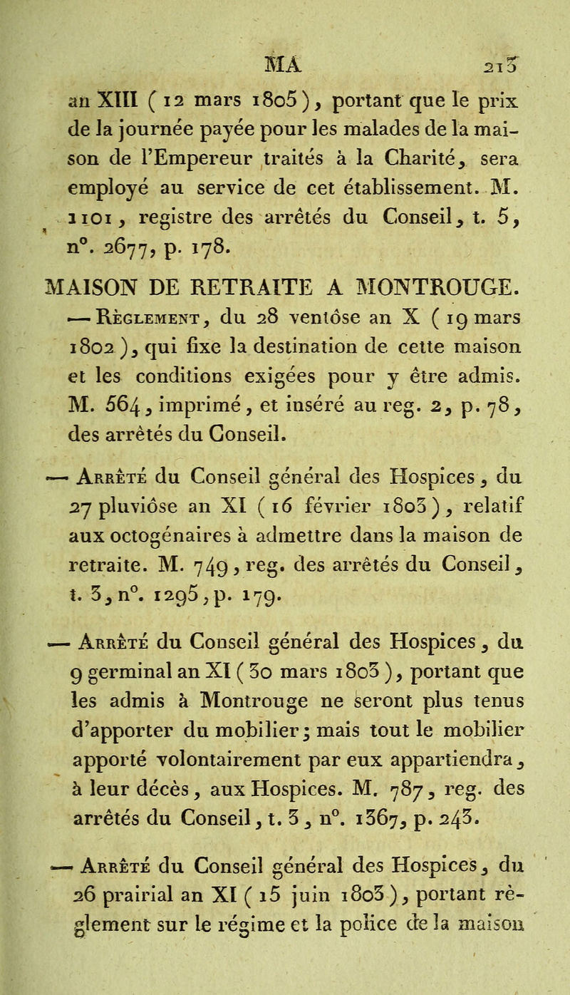 MA si 3* ail Xlïl ( 12 mars i8o5 ), portant que le prix de la journée payée pour les malades de la mai- son de l'Empereur traités à la Charitéy sera employé au service de cet établissement. M. noi, registre des arrêtés du Conseil t. 5, n°. 2677, p. 178. MAISON DE RETRAITE A MONTROUGE. — Règlement, du 28 ventôse an X ( 19 mars 1802 )s qui fixe la destination de cette maison et les conditions exigées pour y être admis. M. 564 5 imprimé, et inséré au reg. 2, p. 78, des arrêtés du Conseil. — Arrêté du Conseil général des Hospices 5 du 27 pluviôse an XI ( 16 février i8o3), relatif aux octogénaires à admettre dans la maison de retraite. M. 749^ reg. des arrêtés du Conseil, t. 5.3 n°. 1295,p. 179. — Arrête du Conseil général des Hospices 3 du 9 germinal an XI ( 3o mars i8o3 ), portant que les admis à Montrouge ne seront plus tenus d'apporter du mobilier; mais tout le mobilier apporté volontairement par eux appartiendra , à leur décès, aux Hospices. M. 787 y reg. des arrêtés du Conseil, t. 3 _, n°. 1367, p. 24^. — Arrêté du Conseil général des Hospices 3 du 26 prairial an XI ( i5 juin i8o3 ), portant rè- glement sur le régime et la police de la maison