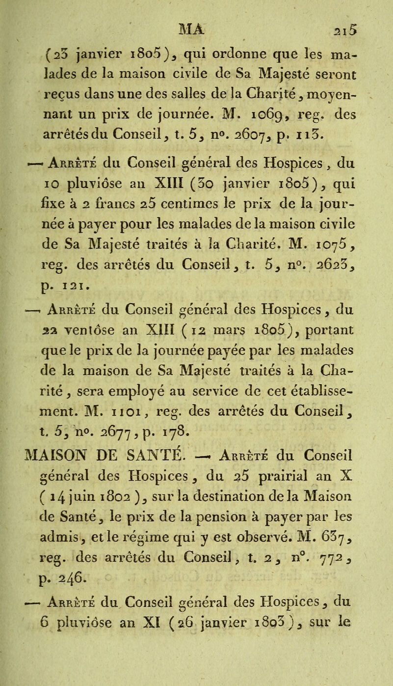 (25 janvier i8o5), qui ordonne que les ma- lades de la maison civile de Sa Majesté seront reçus dans une des salles de la Charité , moyen- nant un prix de journée. M. 1069, reg. des arrêtés du Conseil, t. 5, n°. 2607, P' Il%' ~ Arrêté du Conseil général des Hospices, du 10 pluviôse an XIII (5o janvier i8o5), qui ûxe à 2 francs z5 centimes le prix de la jour- née à payer pour les malades de la maison civile de Sa Majesté traités à la Charité. M. 1075, reg. des arrêtés du Conseil, t. 5, n°. 2625, p. 121. —. Arrêté du Conseil général des Hospices , du 22 ventôse an XIII (12 mars i8o5), portant que le prix de la journée payée par les malades de la maison de Sa Majesté traités à la Cha- rité , sera employé au service de cet établisse- ment. M. 1101, reg. des arrêtés du Conseil , X, 5, n<>. 2677, p. 178. MAISON DE SANTÉ. — Arrêté du Conseil général des Hospices , du 25 prairial an X ( 14 juin 1802 ), sur la destination delà Maison de Santé, le prix de la pension à payer par les admis, et le régime qui y est observé. M. 657, reg. des arrêtés du Conseil, t. 2 , n°. 772, p. 246. ■— Arrêté du Conseil général des Hospices , du 6 pluviôse an XI (26 janvier i8q3), sur le