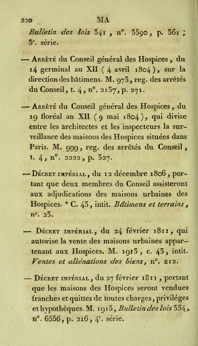Bulletin des lois 341 s n°. 55$o ^ p. 361 J 3e. série. —» Arrêté du Conseil général des Hospices 3 du 14 germinal an XII ( 4 avril 1804 ) * sur la direction des bâtimens. M. 973 , reg. des arrêtés du Conseil , t. 4 3 n°. 2137, p. 271. — Arrêté du Conseil général des Hospices , du 19 floréal an XII (9 mai 1804)5 qui divise entre les architectes et les inspecteurs la sur- veillance des maisons des Hospices situées dans Paris. M. 999, reg. des arrêtés du Conseil, t. 4 i ii°. 2222 , p. 327. •—* Décret impérial , du 12 décembre 1806, por- tant que deux membres du Conseil assisteront aux adjudications des maisons urbaines des Hospices. * C. 43* intit. Bâtimens et terrains A n°. 23. >— Décret impérial 3 du 24 février 1811, qui autorise la vente des maisons urbaines appar- tenant aux Hospices. M. 1913, c. 4^5 intit. Ventes et aliénations des biens, n°. 212. — Décret impérial, du 27 février i8iî , portant que les maisons des Hospices seront vendues franches et quittes de toutes charges, privilèges et hypothèques. M. 1915, Bulletin des lois 354 j* n°. 6556, p. 216, 4e» série.