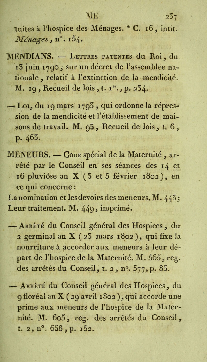 tuites à l'hospice des Ménages. * C. 16, huit. Ménages , n°. i54» MENDIANS. — Lettres patentes du Roi, du iB juin 1790 5 sur un décret de l'assemblée na- tionale , relatif à l'extinction de îa mendicité. M. 19 y Recueil de lois, t. ier., p. 234. «—» Loi, du 19 mars 179^ , qui ordonne la répres- sion de la mendicité et l'établissement de mai- sons de travail. M. 93, Recueil de lois, t. 6, p. 463. MENEURS. — Gode spécial de la Maternité , ar- rêté par le Conseil en ses séances des 14 et 16 pluviôse an X (3 et 5 février 1802), en ce qui concerne : La nomination et les devoirs des meneurs. M. 44^ l Leur traitement. M. 449 * imprimé. -— Arrêté du Conseil général des Hospices , du 2 gerininal an X ( 23 mars 1802 )5 qui fixe la nourriture à accorder aux meneurs à leur dé- part de l'hospice de la Maternité. M. 565 y reg. des arrêtés du Conseil, t. 2, n°. 577, p. 83. — Arrêté du Conseil général des Hospices s du 9 floréal an X ( 29 avril 1802 )5 qui accorde une prime aux meneurs de l'hospice de la Mater- nité. M. 6o5, reg. des arrêtés du Conseil , t. 2, n°. 658, p. i52.